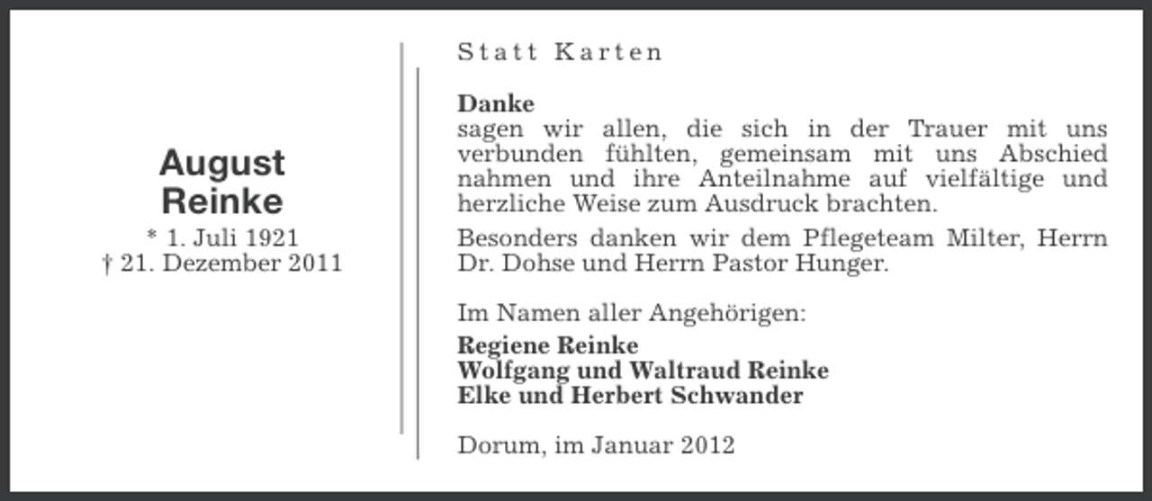 <p>Statt Karten</p><p>August<br />Reinke<br />* 1. Juli 1921<br />† 21. Dezember 2011</p><p>Danke<br />sagen wir allen, die sich in der Trauer mit uns<br />verbunden fühlten, gemeinsam mit uns Abschied<br />nahmen und ihre Anteilnahme auf vielfältige und<br />herzliche Weise zum Ausdruck brachten.<br />Besonders danken wir dem Pflegeteam Milter, Herrn<br />Dr. Dohse und Herrn Pastor Hunger.<br />Im Namen aller Angehörigen:<br />Regiene Reinke<br />Wolfgang und Waltraud Reinke<br />Elke und Herbert Schwander<br />Dorum, im Januar 2012</p>