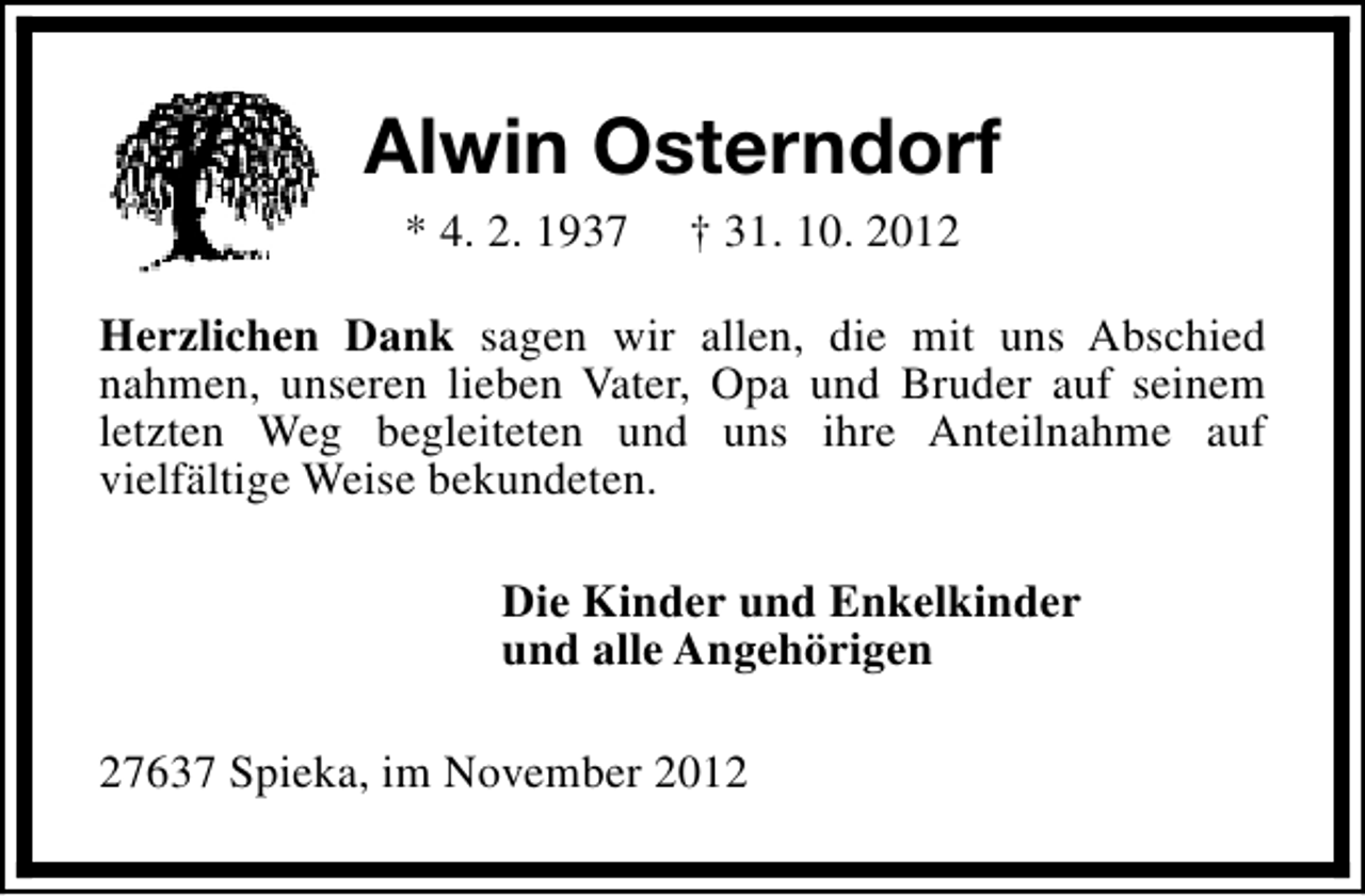 <p>Alwin Osterndorf<br />* 4. 2. 1937</p><p>† 31. 10. 2012</p><p>Herzlichen Dank sagen wir allen, die mit uns Abschied<br />nahmen, unseren lieben Vater, Opa und Bruder auf seinem<br />letzten Weg begleiteten und uns ihre Anteilnahme auf<br />vielfältige Weise bekundeten.<br />Die Kinder und Enkelkinder<br />und alle Angehörigen<br />27637 Spieka, im November 2012</p>