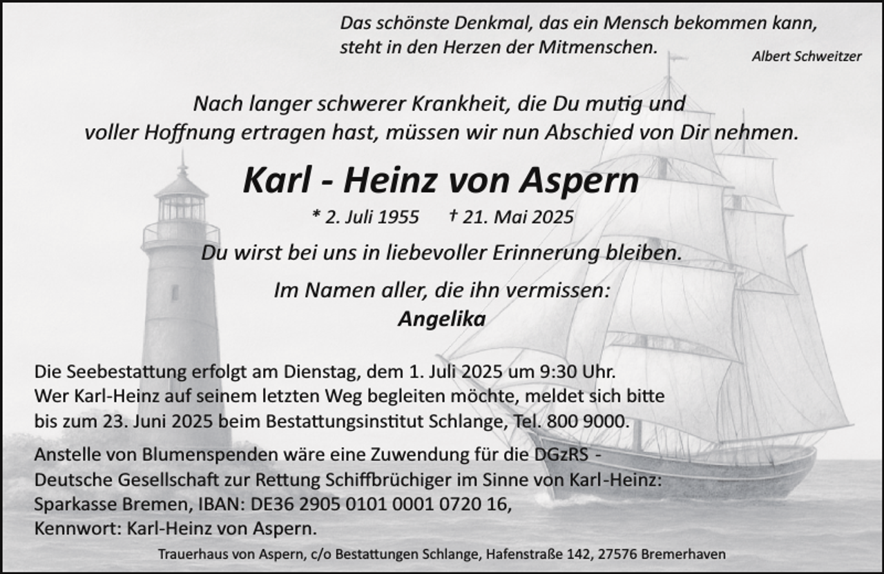 <p>Das schönste Denkmal, das ein Mensch bekommen kann,<br />steht in den Herzen der Mitmenschen.<br />Albert Schweitzer</p><p>Nach langer schwerer Krankheit, die Du mu�g und<br />voller Hoﬀnung ertragen hast, müssen wir nun Abschied von Dir nehmen.</p><p>Karl - Heinz von Aspern<br />* 2. Juli 1955</p><p>† 21. Mai 2025</p><p>Du wirst bei uns in liebevoller Erinnerung bleiben.<br />Im Namen aller, die ihn vermissen:<br />Angelika<br />Die Seebesta�ung erfolgt am Dienstag, dem 1. Juli 2025 um 9:30 Uhr.<br />Wer Karl­Heinz auf seinem letzten Weg begleiten möchte, meldet sich bi�e<br />bis zum 23. Juni 2025 beim Besta�ungsins tut Schlange, Tel. 800 9000.<br />Anstelle von Blumenspenden wäre eine Zuwendung für die DGzRS ­<br />Deutsche Gesellscha zur Re�ung Schi rüchiger im Sinne von Karl­Heinz:<br />Sparkasse Bremen, IBAN: DE36 2905 0101 0001 0720 16,<br />Kennwort: Karl­Heinz von Aspern.<br />Trauerhaus von Aspern, c/o Besta�ungen Schlange, Hafenstraße 142, 27576 Bremerhaven</p>