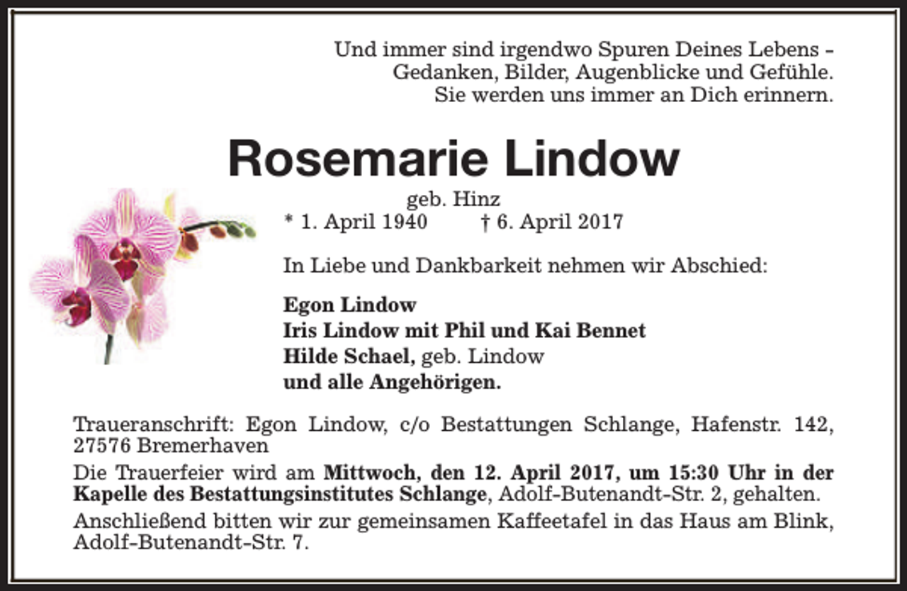 <p>Und immer sind irgendwo Spuren Deines Lebens Gedanken, Bilder, Augenblicke und Gefühle.<br />Sie werden uns immer an Dich erinnern.</p><p>Rosemarie Lindow<br />geb. Hinz<br />* 1. April 1940<br />† 6. April 2017</p><p>In Liebe und Dankbarkeit nehmen wir Abschied:<br />Egon Lindow<br />Iris Lindow mit Phil und Kai Bennet<br />Hilde Schael, geb. Lindow<br />und alle Angehörigen.<br />Traueranschrift: Egon Lindow, c/o Bestattungen Schlange, Hafenstr. 142,<br />27576 Bremerhaven<br />Die Trauerfeier wird am Mittwoch, den 12. April 2017, um 15:30 Uhr in der<br />Kapelle des Bestattungsinstitutes Schlange, Adolf-Butenandt-Str. 2, gehalten.<br />Anschließend bitten wir zur gemeinsamen Kaffeetafel in das Haus am Blink,<br />Adolf-Butenandt-Str. 7.</p>