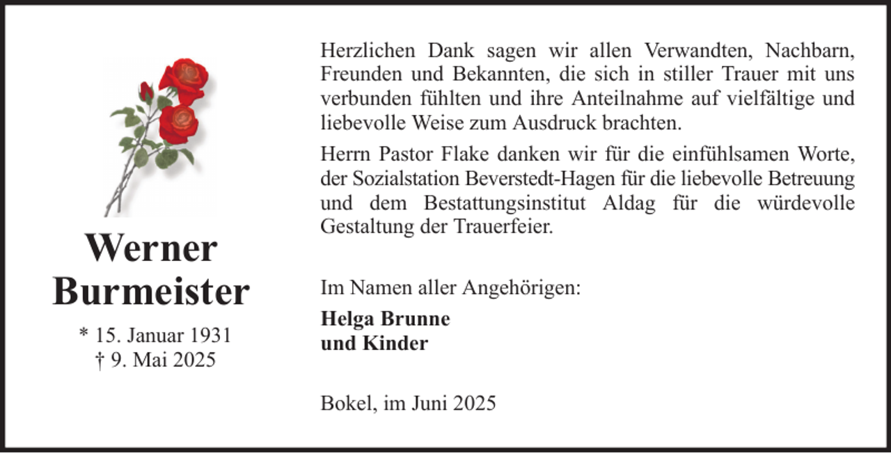 <p>Werner<br />Burmeister<br />* 15. Januar 1931<br />† 9. Mai 2025</p>
<p>Herzlichen Dank sagen wir allen Verwandten, Nachbarn,<br />Freunden und Bekannten, die sich in stiller Trauer mit uns<br />verbunden fühlten und ihre Anteilnahme auf vielfältige und<br />liebevolle Weise zum Ausdruck brachten.<br />Herrn Pastor Flake danken wir für die einfühlsamen Worte,<br />der Sozialstation Beverstedt-Hagen für die liebevolle Betreuung<br />und dem Bestattungsinstitut Aldag für die würdevolle<br />Gestaltung der Trauerfeier.<br />Im Namen aller Angehörigen:<br />Helga Brunne<br />und Kinder<br />Bokel, im Juni 2025</p>