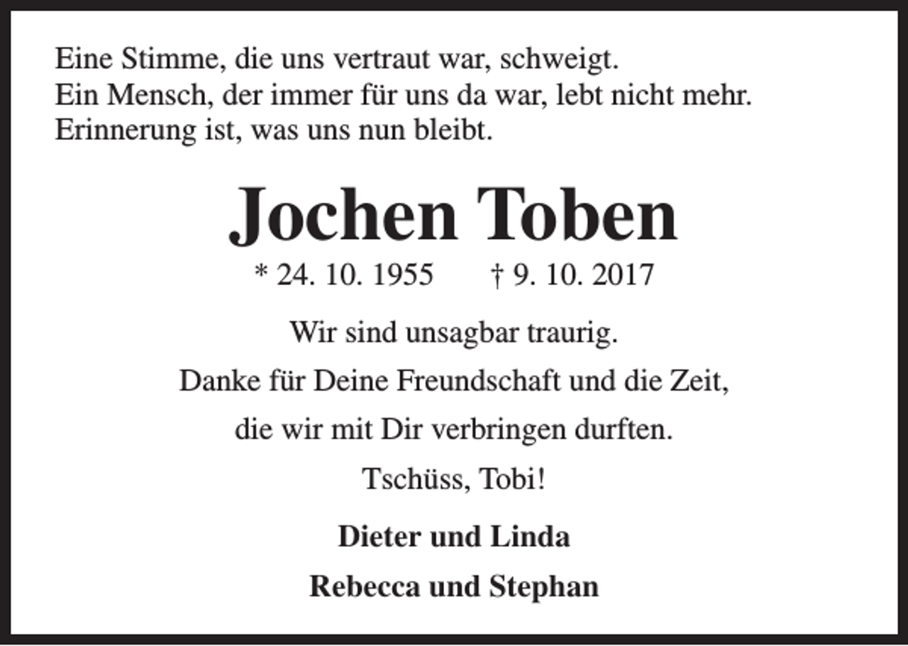 <p>Eine Stimme, die uns vertraut war, schweigt.<br />Ein Mensch, der immer für uns da war, lebt nicht mehr.<br />Erinnerung ist, was uns nun bleibt.</p><p>Jochen Toben<br />* 24. 10. 1955</p><p>† 9. 10. 2017</p><p>Wir sind unsagbar traurig.<br />Danke für Deine Freundschaft und die Zeit,<br />die wir mit Dir verbringen durften.<br />Tschüss, Tobi!<br />Dieter und Linda<br />Rebecca und Stephan</p>