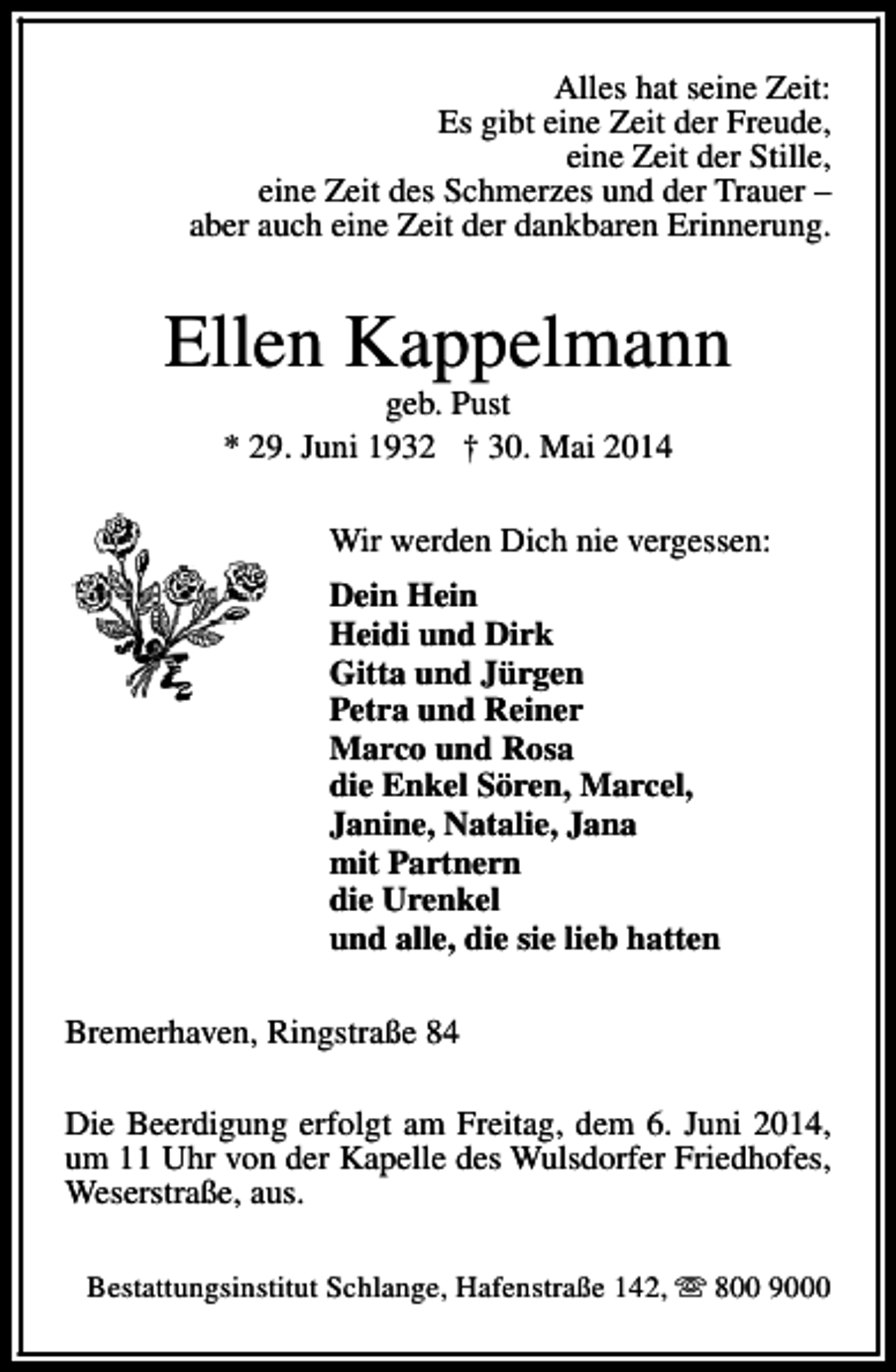 <p>Alles hat seine Zeit:<br />Es gibt eine Zeit der Freude,<br />eine Zeit der Stille,<br />eine Zeit des Schmerzes und der Trauer –<br />aber auch eine Zeit der dankbaren Erinnerung.</p><p>Ellen Kappelmann<br />geb. Pust<br />* 29. Juni 1932 † 30. Mai 2014</p><p>Wir werden Dich nie vergessen:<br />Dein Hein<br />Heidi und Dirk<br />Gitta und Jürgen<br />Petra und Reiner<br />Marco und Rosa<br />die Enkel Sören, Marcel,<br />Janine, Natalie, Jana<br />mit Partnern<br />die Urenkel<br />und alle, die sie lieb hatten<br />Bremerhaven, Ringstraße 84<br />Die Beerdigung erfolgt am Freitag, dem 6. Juni 2014,<br />um 11 Uhr von der Kapelle des Wulsdorfer Friedhofes,<br />Weserstraße, aus.<br />Bestattungsinstitut Schlange, Hafenstraße 142, s 800 9000</p>