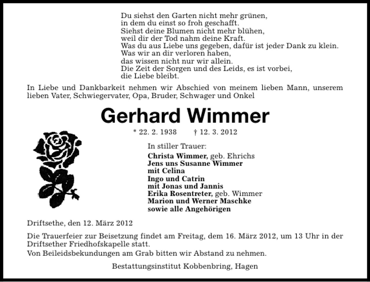 <p>Du siehst den Garten nicht mehr grünen,<br />in dem du einst so froh geschafft.<br />Siehst deine Blumen nicht mehr blühen,<br />weil dir der Tod nahm deine Kraft.<br />Was du aus Liebe uns gegeben, dafür ist jeder Dank zu klein.<br />Was wir an dir verloren haben,<br />das wissen nicht nur wir allein.<br />Die Zeit der Sorgen und des Leids, es ist vorbei,<br />die Liebe bleibt.<br />In Liebe und Dankbarkeit nehmen wir Abschied von meinem lieben Mann, unserem<br />lieben Vater, Schwiegervater, Opa, Bruder, Schwager und Onkel</p>
<p>Gerhard Wimmer<br />* 22. 2. 1938</p>
<p>† 12. 3. 2012</p>
<p>In stiller Trauer:<br />Christa Wimmer, geb. Ehrichs<br />Jens uns Susanne Wimmer<br />mit Celina<br />Ingo und Catrin<br />mit Jonas und Jannis<br />Erika Rosentreter, geb. Wimmer<br />Marion und Werner Maschke<br />sowie alle Angehörigen<br />Driftsethe, den 12. März 2012<br />Die Trauerfeier zur Beisetzung findet am Freitag, dem 16. März 2012, um 13 Uhr in der<br />Driftsether Friedhofskapelle statt.<br />Von Beileidsbekundungen am Grab bitten wir Abstand zu nehmen.<br />Bestattungsinstitut Kobbenbring, Hagen</p>