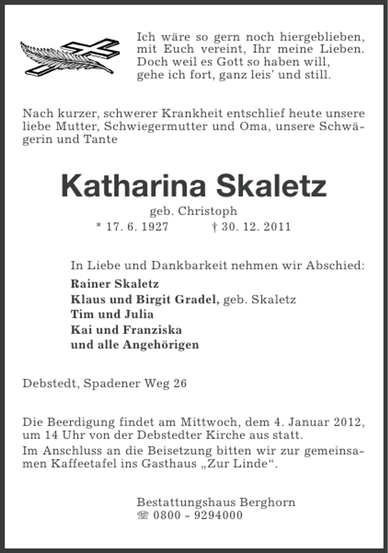 <p>Ich wäre so gern noch hiergeblieben,<br />mit Euch vereint, Ihr meine Lieben.<br />Doch weil es Gott so haben will,<br />gehe ich fort, ganz leis' und still.<br />Nach kurzer, schwerer Krankheit entschlief heute unsere<br />liebe Mutter, Schwiegermutter und Oma, unsere Schwägerin und Tante</p><p>Katharina Skaletz<br />geb. Christoph<br />* 17. 6. 1927<br />† 30. 12. 2011<br />In Liebe und Dankbarkeit nehmen wir Abschied:<br />Rainer Skaletz<br />Klaus und Birgit Gradel, geb. Skaletz<br />Tim und Julia<br />Kai und Franziska<br />und alle Angehörigen<br />Debstedt, Spadener Weg 26<br />Die Beerdigung findet am Mittwoch, dem 4. Januar 2012,<br />um 14 Uhr von der Debstedter Kirche aus statt.<br />Im Anschluss an die Beisetzung bitten wir zur gemeinsamen Kaffeetafel ins Gasthaus „Zur Linde“.<br />Bestattungshaus Berghorn<br />0800 - 9294000</p>
