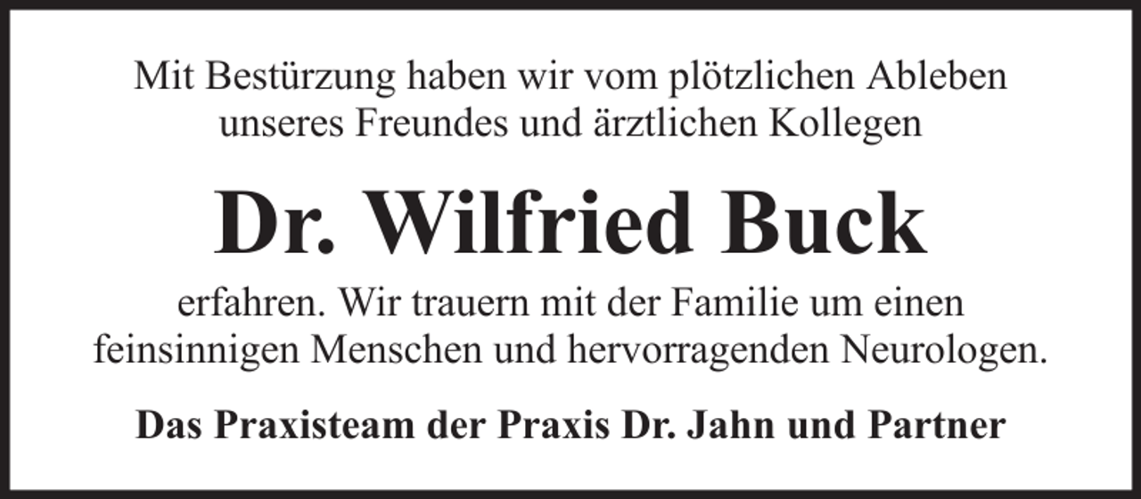 <p>Mit Bestürzung haben wir vom plötzlichen Ableben<br />unseres Freundes und ärztlichen Kollegen</p><p>Dr. Wilfried Buck<br />erfahren. Wir trauern mit der Familie um einen<br />feinsinnigen Menschen und hervorragenden Neurologen.<br />Das Praxisteam der Praxis Dr. Jahn und Partner</p>