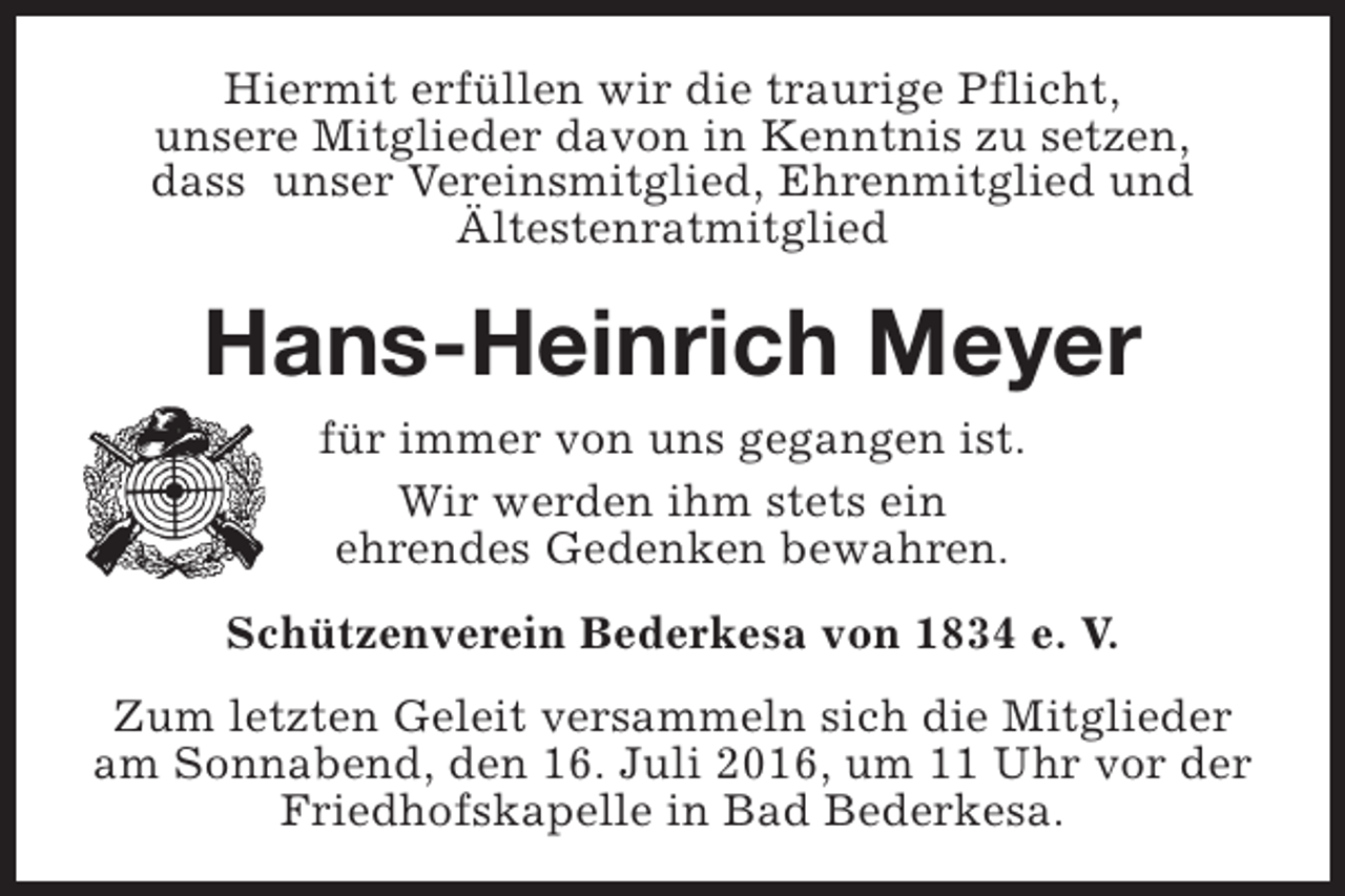<p>Hiermit erfüllen wir die traurige Pflicht,<br />unsere Mitglieder davon in Kenntnis zu setzen,<br />dass unser Vereinsmitglied, Ehrenmitglied und<br />Ältestenratmitglied</p><p>Hans-Heinrich Meyer<br />für immer von uns gegangen ist.<br />Wir werden ihm stets ein<br />ehrendes Gedenken bewahren.<br />Schützenverein Bederkesa von 1834 e. V.<br />Zum letzten Geleit versammeln sich die Mitglieder<br />am Sonnabend, den 16. Juli 2016, um 11 Uhr vor der<br />Friedhofskapelle in Bad Bederkesa.</p>