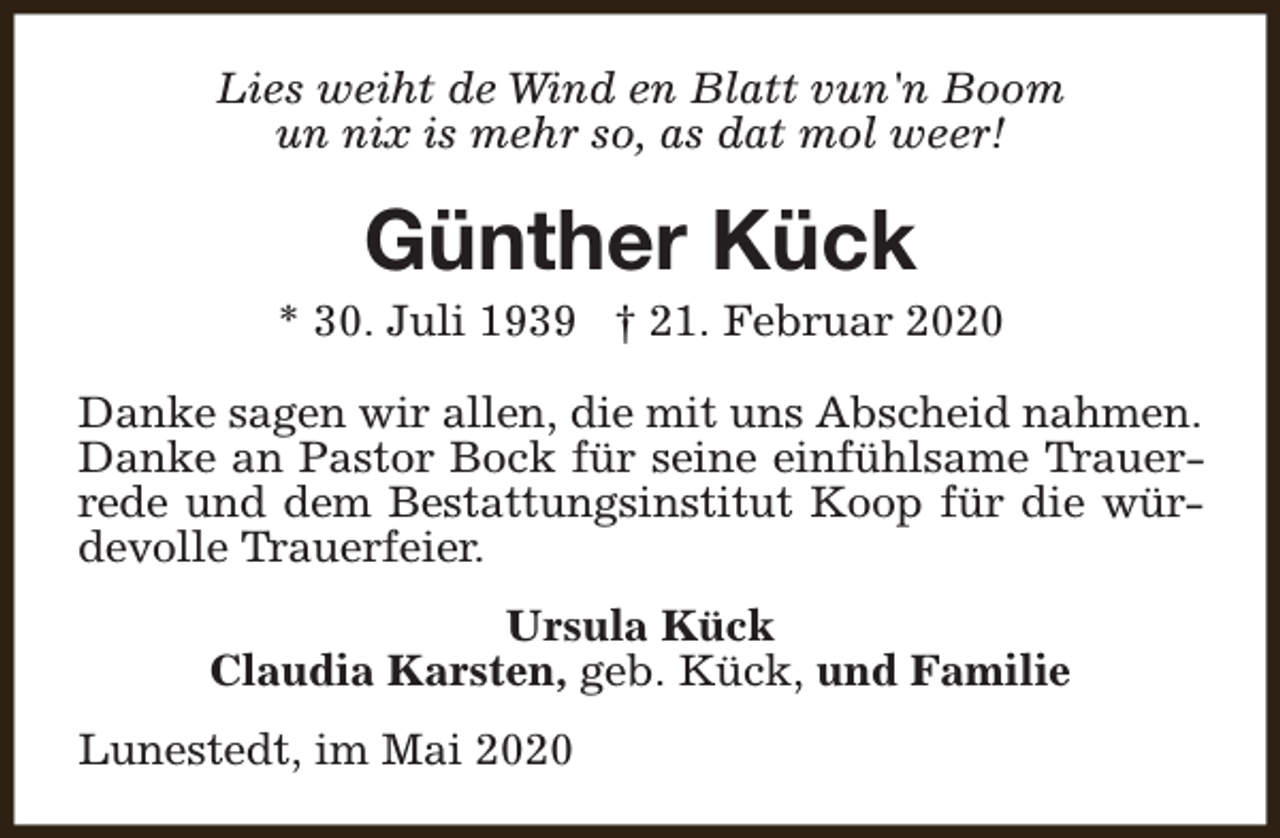<p>Lies weiht de Wind en Blatt vun'n Boom<br />un nix is mehr so, as dat mol weer!</p><p>Günther Kück</p><p>* 30. Juli 1939 † 21. Februar 2020<br />Danke sagen wir allen, die mit uns Abscheid nahmen.<br />Danke an Pastor Bock für seine einfühlsame Trauerrede und dem Bestattungsinstitut Koop für die würdevolle Trauerfeier.<br />Ursula Kück<br />Claudia Karsten, geb. Kück, und Familie<br />Lunestedt, im Mai 2020</p>
