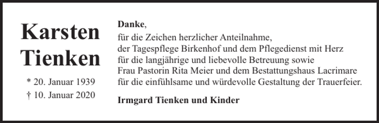 <p>Karsten<br />Tienken<br />* 20. Januar 1939<br />† 10. Januar 2020</p><p>Danke,<br />für die Zeichen herzlicher Anteilnahme,<br />der Tagespflege Birkenhof und dem Pflegedienst mit Herz<br />für die langjährige und liebevolle Betreuung sowie<br />Frau Pastorin Rita Meier und dem Bestattungshaus Lacrimare<br />für die einfühlsame und würdevolle Gestaltung der Trauerfeier.<br />Irmgard Tienken und Kinder</p>