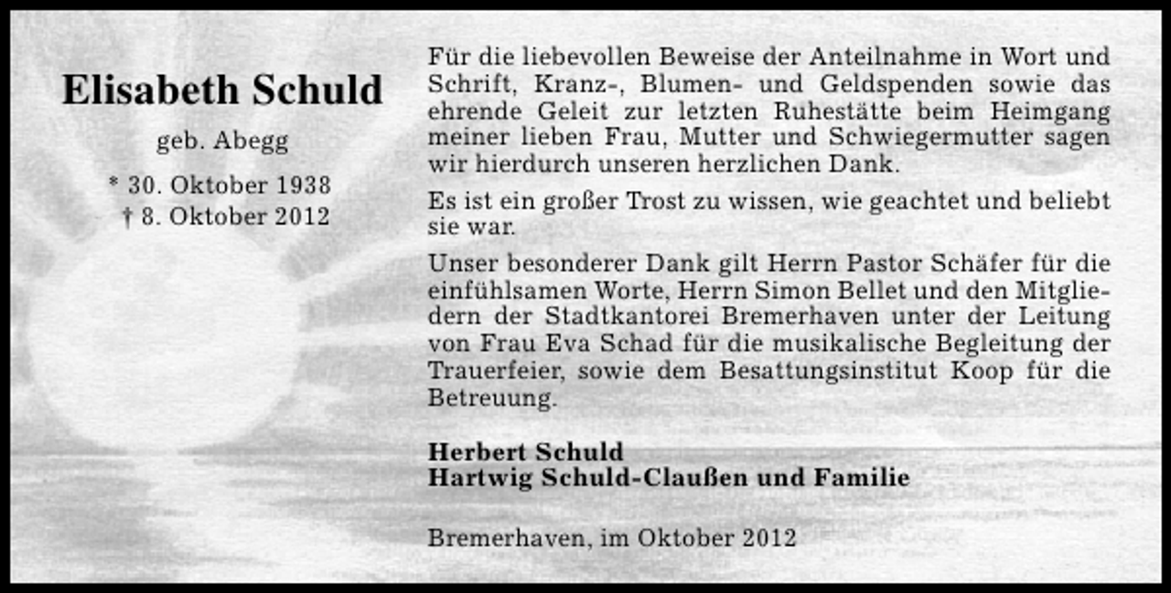 <p>Elisabeth Schuld<br />geb. Abegg<br />* 30. Oktober 1938<br />† 8. Oktober 2012</p><p>Für die liebevollen Beweise der Anteilnahme in Wort und<br />Schrift, Kranz-, Blumen- und Geldspenden sowie das<br />ehrende Geleit zur letzten Ruhestätte beim Heimgang<br />meiner lieben Frau, Mutter und Schwiegermutter sagen<br />wir hierdurch unseren herzlichen Dank.<br />Es ist ein großer Trost zu wissen, wie geachtet und beliebt<br />sie war.<br />Unser besonderer Dank gilt Herrn Pastor Schäfer für die<br />einfühlsamen Worte, Herrn Simon Bellet und den Mitgliedern der Stadtkantorei Bremerhaven unter der Leitung<br />von Frau Eva Schad für die musikalische Begleitung der<br />Trauerfeier, sowie dem Besattungsinstitut Koop für die<br />Betreuung.<br />Herbert Schuld<br />Hartwig Schuld-Claußen und Familie<br />Bremerhaven, im Oktober 2012</p>