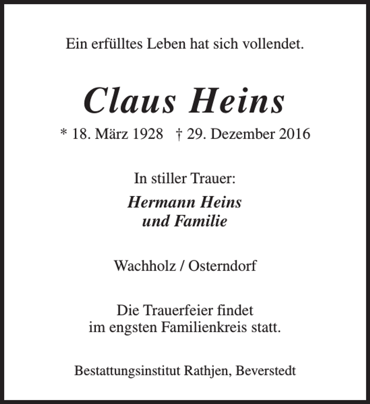 <p>Ein erfülltes Leben hat sich vollendet.</p><p>Claus Heins</p><p>* 18. März 1928 † 29. Dezember 2016<br />In stiller Trauer:</p><p>Hermann Heins<br />und Familie<br />Wachholz / Osterndorf<br />Die Trauerfeier findet<br />im engsten Familienkreis statt.<br />Bestattungsinstitut Rathjen, Beverstedt</p>