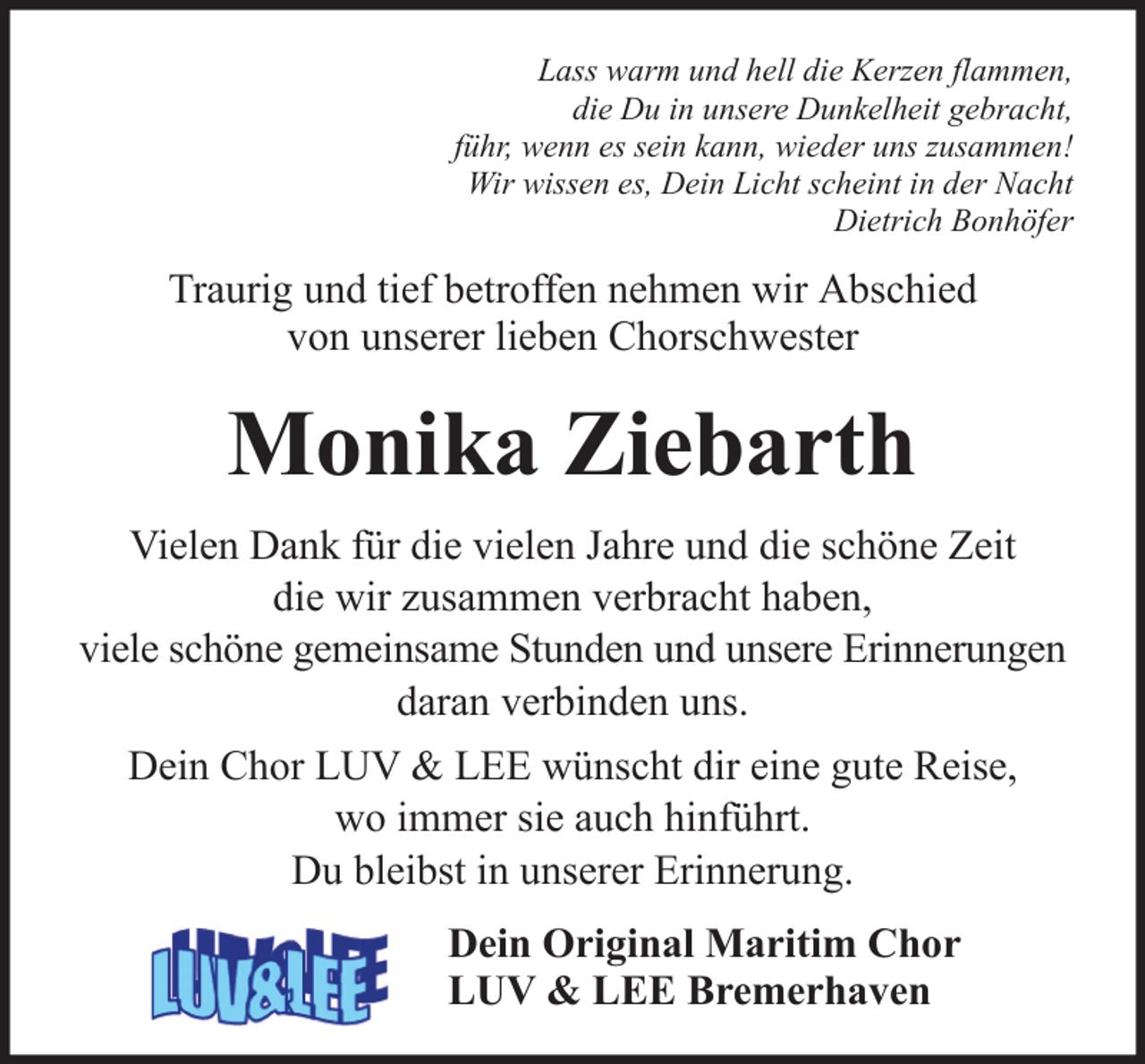 <p>Lass warm und hell die Kerzen flammen,<br />die Du in unsere Dunkelheit gebracht,<br />führ, wenn es sein kann, wieder uns zusammen!<br />Wir wissen es, Dein Licht scheint in der Nacht<br />Dietrich Bonhöfer</p><p>Traurig und tief betroffen nehmen wir Abschied<br />von unserer lieben Chorschwester</p><p>Monika Ziebarth<br />Vielen Dank für die vielen Jahre und die schöne Zeit<br />die wir zusammen verbracht haben,<br />viele schöne gemeinsame Stunden und unsere Erinnerungen<br />daran verbinden uns.<br />Dein Chor LUV &amp; LEE wünscht dir eine gute Reise,<br />wo immer sie auch hinführt.<br />Du bleibst in unserer Erinnerung.<br />Dein Original Maritim Chor<br />LUV &amp; LEE Bremerhaven</p>