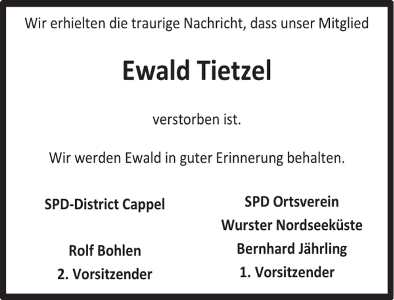 <p>Wir erhielten die traurige Nachricht, dass unser Mitglied</p><p>Ewald Tietzel<br />verstorben ist.<br />Wir werden Ewald in guter Erinnerung behalten.<br />SPD-District Cappel<br />Rolf Bohlen<br />2. Vorsitzender</p><p>SPD Ortsverein<br />Wurster Nordseeküste<br />Bernhard Jährling<br />1. Vorsitzender</p>