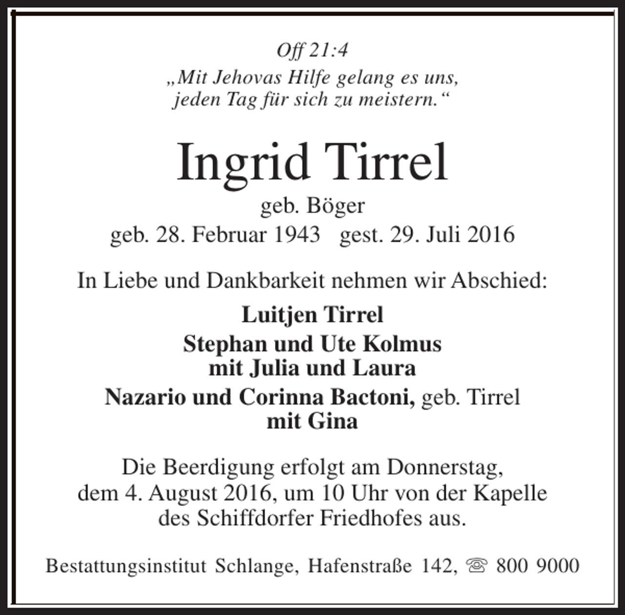 <p>Off 21:4<br />„Mit Jehovas Hilfe gelang es uns,<br />jeden Tag für sich zu meistern.“</p><p>Ingrid Tirrel</p><p>geb. Böger<br />geb. 28. Februar 1943 gest. 29. Juli 2016<br />In Liebe und Dankbarkeit nehmen wir Abschied:<br />Luitjen Tirrel<br />Stephan und Ute Kolmus<br />mit Julia und Laura<br />Nazario und Corinna Bactoni, geb. Tirrel<br />mit Gina<br />Die Beerdigung erfolgt am Donnerstag,<br />dem 4. August 2016, um 10 Uhr von der Kapelle<br />des Schiffdorfer Friedhofes aus.<br />Bestattungsinstitut Schlange, Hafenstraße 142, s 800 9000</p>