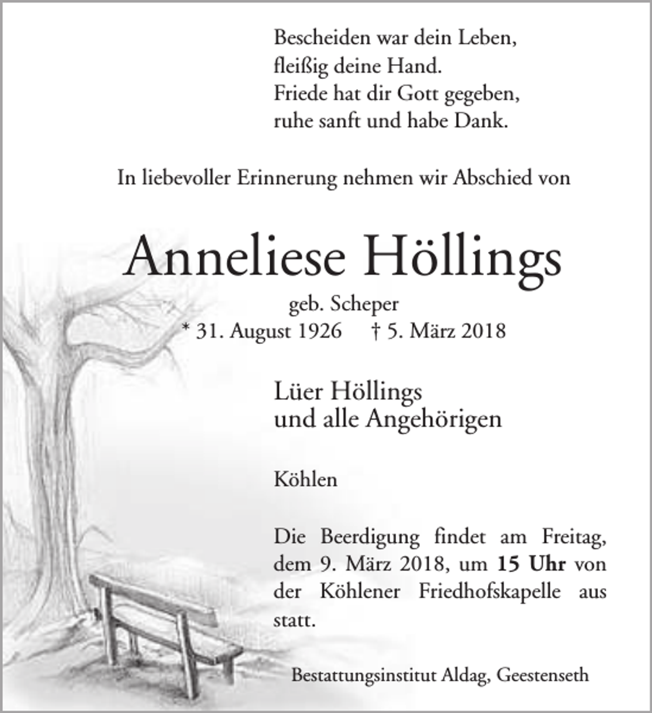 <p>Bescheiden war dein Leben,<br />fleißig deine Hand.<br />Friede hat dir Gott gegeben,<br />ruhe sanft und habe Dank.<br />In liebevoller Erinnerung nehmen wir Abschied von</p><p>Anneliese Höllings<br />geb. Scheper<br />* 31. August 1926 † 5. März 2018</p><p>Lüer Höllings<br />und alle Angehörigen<br />Köhlen<br />Die Beerdigung findet am Freitag,<br />dem 9. März 2018, um 15 Uhr von<br />der Köhlener Friedhofskapelle aus<br />statt.<br />Bestattungsinstitut Aldag, Geestenseth</p>