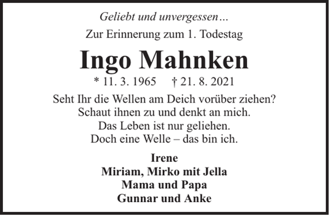 <p>Geliebt und unvergessen…<br />Zur Erinnerung zum 1. Todestag</p><p>Ingo Mahnken</p><p>* 11. 3. 1965 † 21. 8. 2021<br />Seht Ihr die Wellen am Deich vorüber ziehen?<br />Schaut ihnen zu und denkt an mich.<br />Das Leben ist nur geliehen.<br />Doch eine Welle – das bin ich.<br />Irene<br />Miriam, Mirko mit Jella<br />Mama und Papa<br />Gunnar und Anke</p>