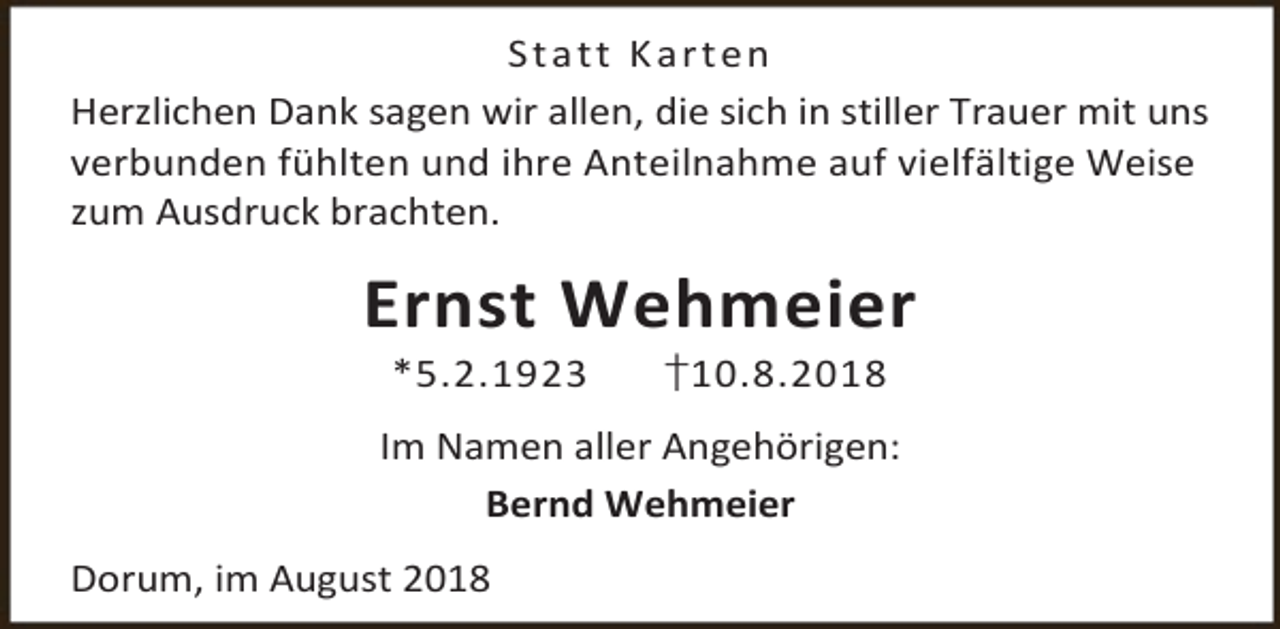 <p>S t a tt K a r t e n<br />Herzlichen Dank sagen wir allen, die sich in stiller Trauer mit uns<br />verbunden fühlten und ihre Anteilnahme auf vielfältige Weise<br />zum Ausdruck brachten.</p><p>Ernst Wehmeier<br />*5.2.1923</p><p>†10.8.2018</p><p>Im Namen aller Angehörigen:<br />Bernd Wehmeier<br />Dorum, im August 2018</p>