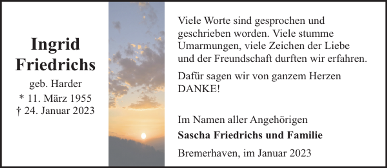 <p>Ingrid<br />Friedrichs<br />geb. Harder<br />* 11. März 1955<br />† 24. Januar 2023</p><p>Viele Worte sind gesprochen und<br />geschrieben worden. Viele stumme<br />Umarmungen, viele Zeichen der Liebe<br />und der Freundschaft durften wir erfahren.<br />Dafür sagen wir von ganzem Herzen<br />DANKE!<br />Im Namen aller Angehörigen<br />Sascha Friedrichs und Familie<br />Bremerhaven, im Januar 2023</p>