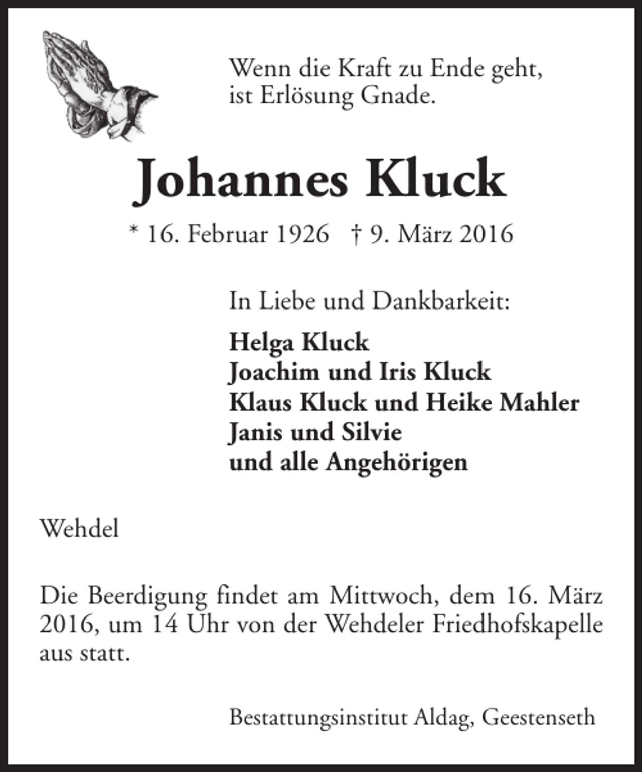<p>Wenn die Kraft zu Ende geht,<br />ist Erlösung Gnade.</p><p>Johannes Kluck</p><p>* 16. Februar 1926 † 9. März 2016<br />In Liebe und Dankbarkeit:<br />Helga Kluck<br />Joachim und Iris Kluck<br />Klaus Kluck und Heike Mahler<br />Janis und Silvie<br />und alle Angehörigen<br />Wehdel<br />Die Beerdigung findet am Mittwoch, dem 16. März<br />2016, um 14 Uhr von der Wehdeler Friedhofskapelle<br />aus statt.<br />Bestattungsinstitut Aldag, Geestenseth</p>