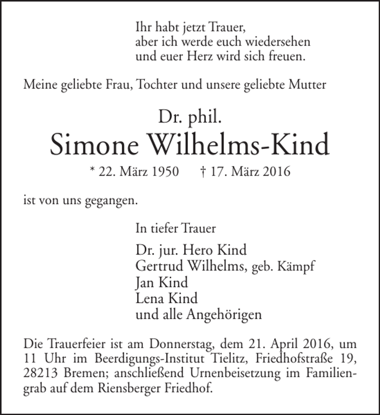 <p>Ihr habt jetzt Trauer,<br />aber ich werde euch wiedersehen<br />und euer Herz wird sich freuen.<br />Meine geliebte Frau, Tochter und unsere geliebte Mutter</p><p>Dr. phil.</p><p>Simone Wilhelms-Kind<br />* 22. März 1950</p><p>† 17. März 2016</p><p>ist von uns gegangen.<br />In tiefer Trauer</p><p>Dr. jur. Hero Kind<br />Gertrud Wilhelms, geb. Kämpf<br />Jan Kind<br />Lena Kind<br />und alle Angehörigen<br />Die Trauerfeier ist am Donnerstag, dem 21. April 2016, um<br />11 Uhr im Beerdigungs-Institut Tielitz, Friedhofstraße 19,<br />28213 Bremen; anschließend Urnenbeisetzung im Familiengrab auf dem Riensberger Friedhof.</p>