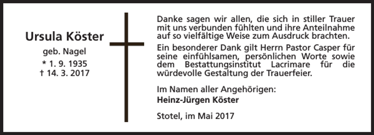 <p>Ursula Köster<br />geb. Nagel<br />* 1. 9. 1935<br />† 14. 3. 2017</p><p>Danke sagen wir allen, die sich in stiller Trauer<br />mit uns verbunden fühlten und ihre Anteilnahme<br />auf so vielfältige Weise zum Ausdruck brachten.<br />Ein besonderer Dank gilt Herrn Pastor Casper für<br />seine einfühlsamen, persönlichen Worte sowie<br />dem Bestattungsinstitut Lacrimare für die<br />würdevolle Gestaltung der Trauerfeier.<br />Im Namen aller Angehörigen:<br />Heinz-Jürgen Köster<br />Stotel, im Mai 2017</p>