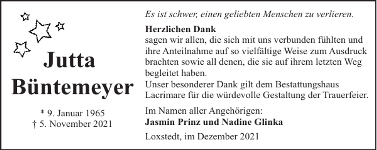 <p>Es ist schwer, einen geliebten Menschen zu verlieren.</p><p>Jutta<br />Büntemeyer<br />* 9. Januar 1965<br />† 5. November 2021</p><p>Herzlichen Dank<br />sagen wir allen, die sich mit uns verbunden fühlten und<br />ihre Anteilnahme auf so vielfältige Weise zum Ausdruck<br />brachten sowie all denen, die sie auf ihrem letzten Weg<br />begleitet haben.<br />Unser besonderer Dank gilt dem Bestattungshaus<br />Lacrimare für die würdevolle Gestaltung der Trauerfeier.<br />Im Namen aller Angehörigen:<br />Jasmin Prinz und Nadine Glinka<br />Loxstedt, im Dezember 2021</p>