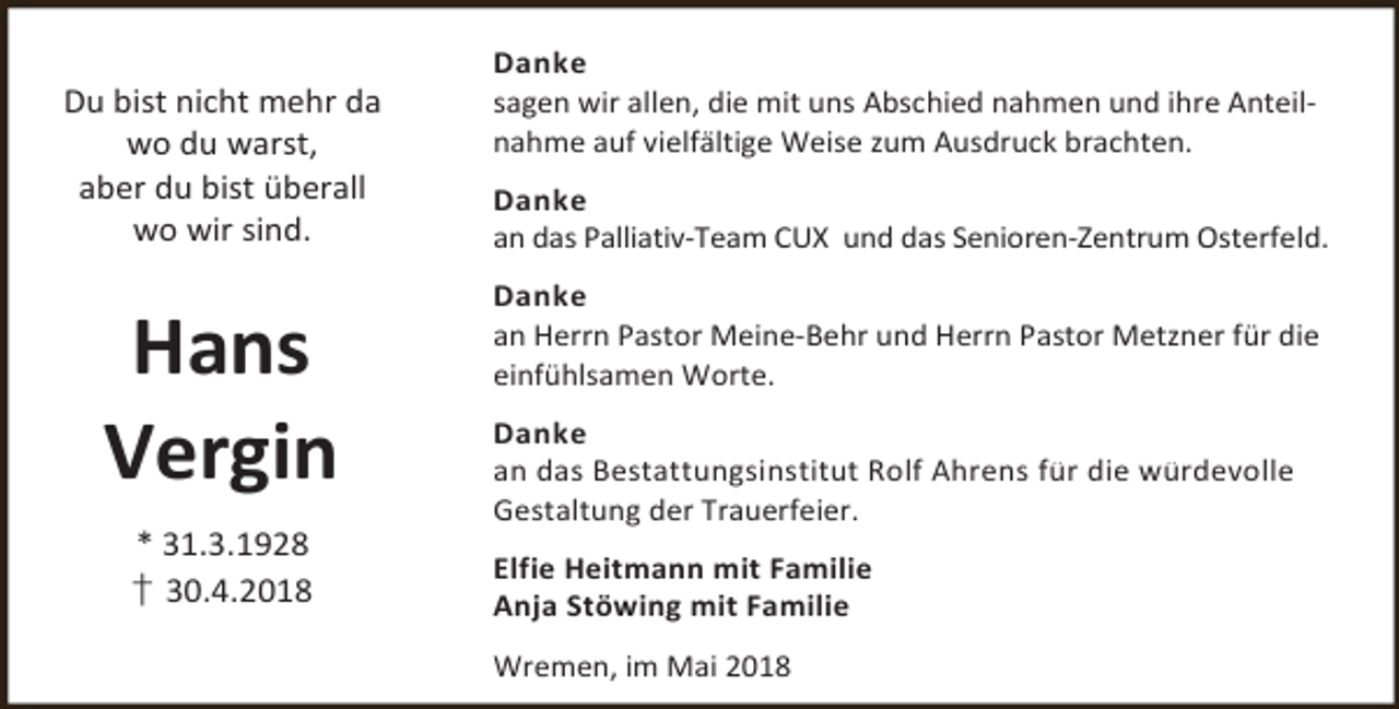 <p>Du bist nicht mehr da<br />wo du warst,<br />aber du bist überall<br />wo wir sind.</p><p>Hans<br />Vergin<br />* 31.3.1928<br />† 30.4.2018</p><p>Danke<br />sagen wir allen, die mit uns Abschied nahmen und ihre Anteilnahme auf vielfältige Weise zum Ausdruck brachten.<br />Danke<br />an das Palliativ-Team CUX und das Senioren-Zentrum Osterfeld.<br />Danke<br />an Herrn Pastor Meine-Behr und Herrn Pastor Metzner für die<br />einfühlsamen Worte.<br />Danke<br />an das Bestattungsinstitut Rolf Ahrens für die würdevolle<br />Gestaltung der Trauerfeier.<br />Elfie Heitmann mit Familie<br />Anja Stöwing mit Familie<br />Wremen, im Mai 2018</p>