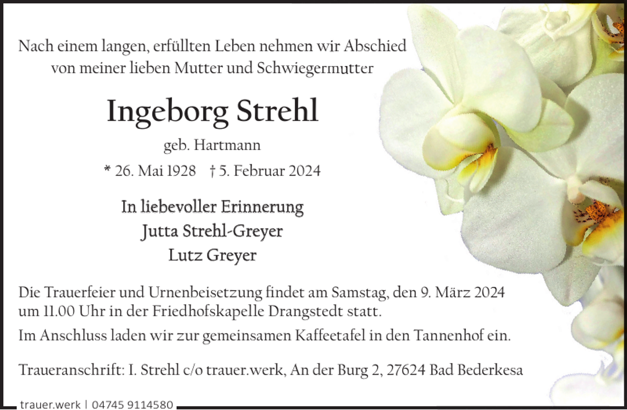 <p>Nach einem langen, erfüllten Leben nehmen<br />n w r Abschied<br />von meiner lieben Mutter und Schwiegeerm tter</p><p>Ingeborg Strehl<br />geb. Hartmann<br />* 26. Mai 1928 † 5. Februar 2024</p><p>In liebevoller Erinnerung<br />Jutta Strehl-Greyer<br />Lutz Greyer<br />Die Trauerfeier und Urnenbeisetzung ﬁndet am Samstag, den 9. März 20 4<br />um 11.00 Uhr in der Friedhofskapelle Drangstedt statt.<br />Im Anschluss laden wir zur gemeinsamen Kaffeetafel in den Tannenhof ein.<br />Traueranschrift: I. Strehl c/o trauer.werk, An der Burg 2, 2762 Bad Bederkesa<br />trauer.werk | 04745 9114580</p>