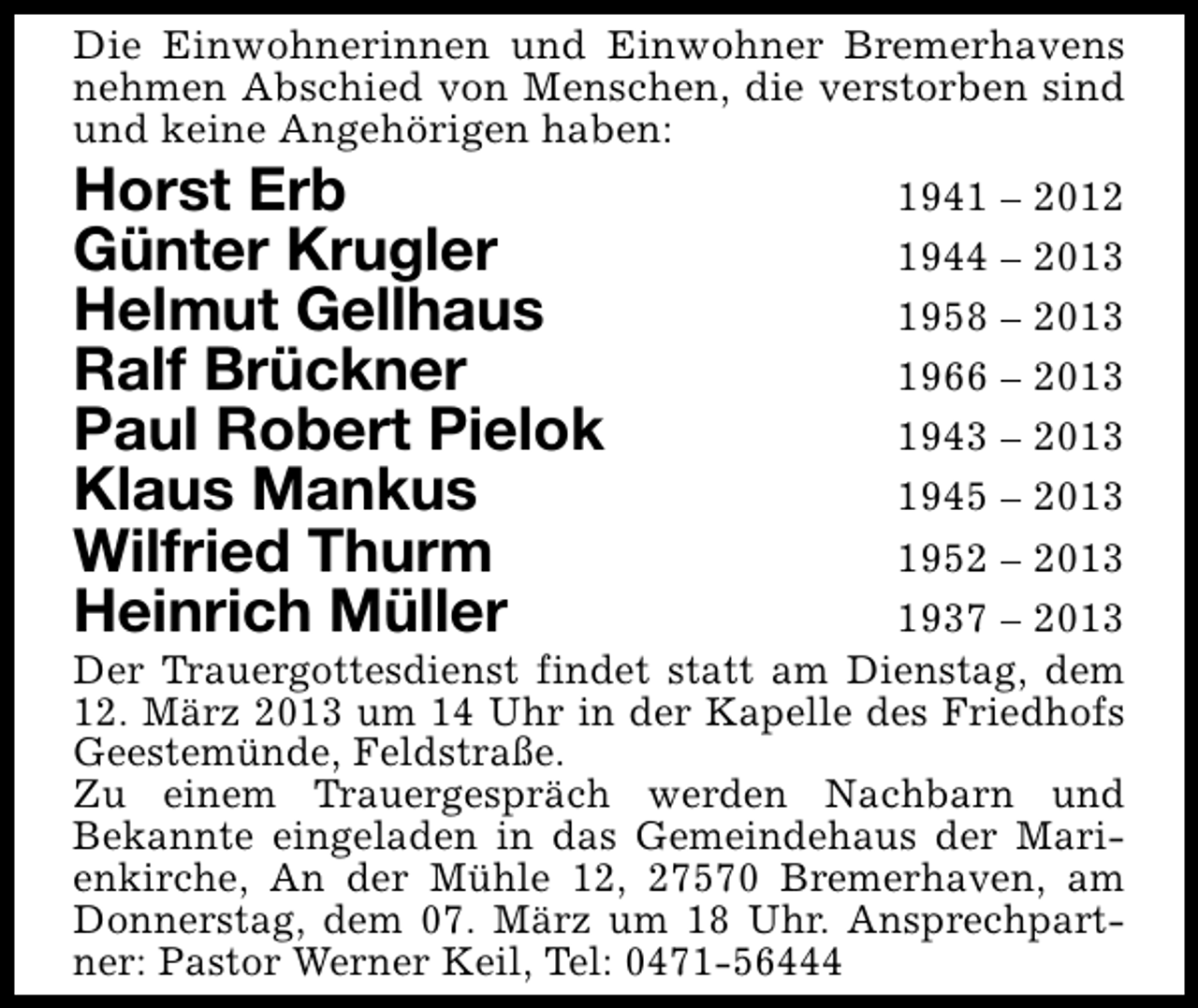 <p>Die Einwohnerinnen und Einwohner Bremerhavens<br />nehmen Abschied von Menschen, die verstorben sind<br />und keine Angehörigen haben:</p><p>Horst Erb<br />Günter Krugler<br />Helmut Gellhaus<br />Ralf Brückner<br />Paul Robert Pielok<br />Klaus Mankus<br />Wilfried Thurm<br />Heinrich Müller</p><p>1941 – 2012<br />1944 – 2013<br />1958 – 2013<br />1966 – 2013<br />1943 – 2013<br />1945 – 2013<br />1952 – 2013<br />1937 – 2013<br />Der Trauergottesdienst findet statt am Dienstag, dem<br />12. März 2013 um 14 Uhr in der Kapelle des Friedhofs<br />Geestemünde, Feldstraße.<br />Zu einem Trauergespräch werden Nachbarn und<br />Bekannte eingeladen in das Gemeindehaus der Marienkirche, An der Mühle 12, 27570 Bremerhaven, am<br />Donnerstag, dem 07. März um 18 Uhr. Ansprechpartner: Pastor Werner Keil, Tel: 0471-56444</p>