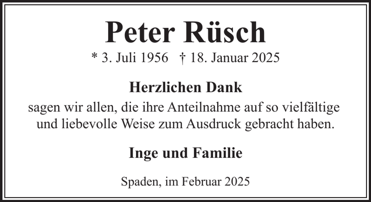 <p>Peter Rüsch</p><p>* 3. Juli 1956 † 18. Januar 2025</p><p>Herzlichen Dank<br />sagen wir allen, die ihre Anteilnahme auf so vielfältige<br />und liebevolle Weise zum Ausdruck gebracht haben.</p><p>Inge und Familie<br />Spaden, im Februar 2025</p>