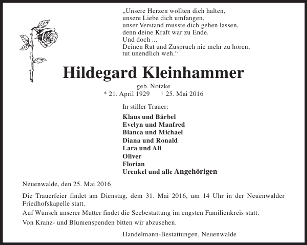 <p>„Unsere Herzen wollten dich halten,<br />unsere Liebe dich umfangen,<br />unser Verstand musste dich gehen lassen,<br />denn deine Kraft war zu Ende.<br />Und doch ...<br />Deinen Rat und Zuspruch nie mehr zu hören,<br />tut unendlich weh.“</p><p>Hildegard Kleinhammer<br />geb. Notzke<br />* 21. April 1929<br />† 25. Mai 2016</p><p>In stiller Trauer:<br />Klaus und Bärbel<br />Evelyn und Manfred<br />Bianca und Michael<br />Diana und Ronald<br />Lara und Ali<br />Oliver<br />Florian<br />Urenkel und alle Angehörigen<br />Neuenwalde, den 25. Mai 2016<br />Die Trauerfeier findet am Dienstag, dem 31. Mai 2016, um 14 Uhr in der Neuenwalder<br />Friedhofskapelle statt.<br />Auf Wunsch unserer Mutter findet die Seebestattung im engsten Familienkreis statt.<br />Von Kranz- und Blumenspenden bitten wir abzusehen.<br />Handelmann-Bestattungen, Neuenwalde</p>