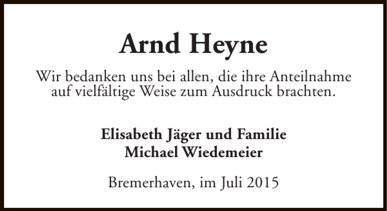 <p>Arnd Heyne<br />Wir bedanken uns bei allen, die ihre Anteilnahme<br />auf vielfältige Weise zum Ausdruck brachten.<br />Elisabeth Jäger und Familie<br />Michael Wiedemeier<br />Bremerhaven, im Juli 2015</p>