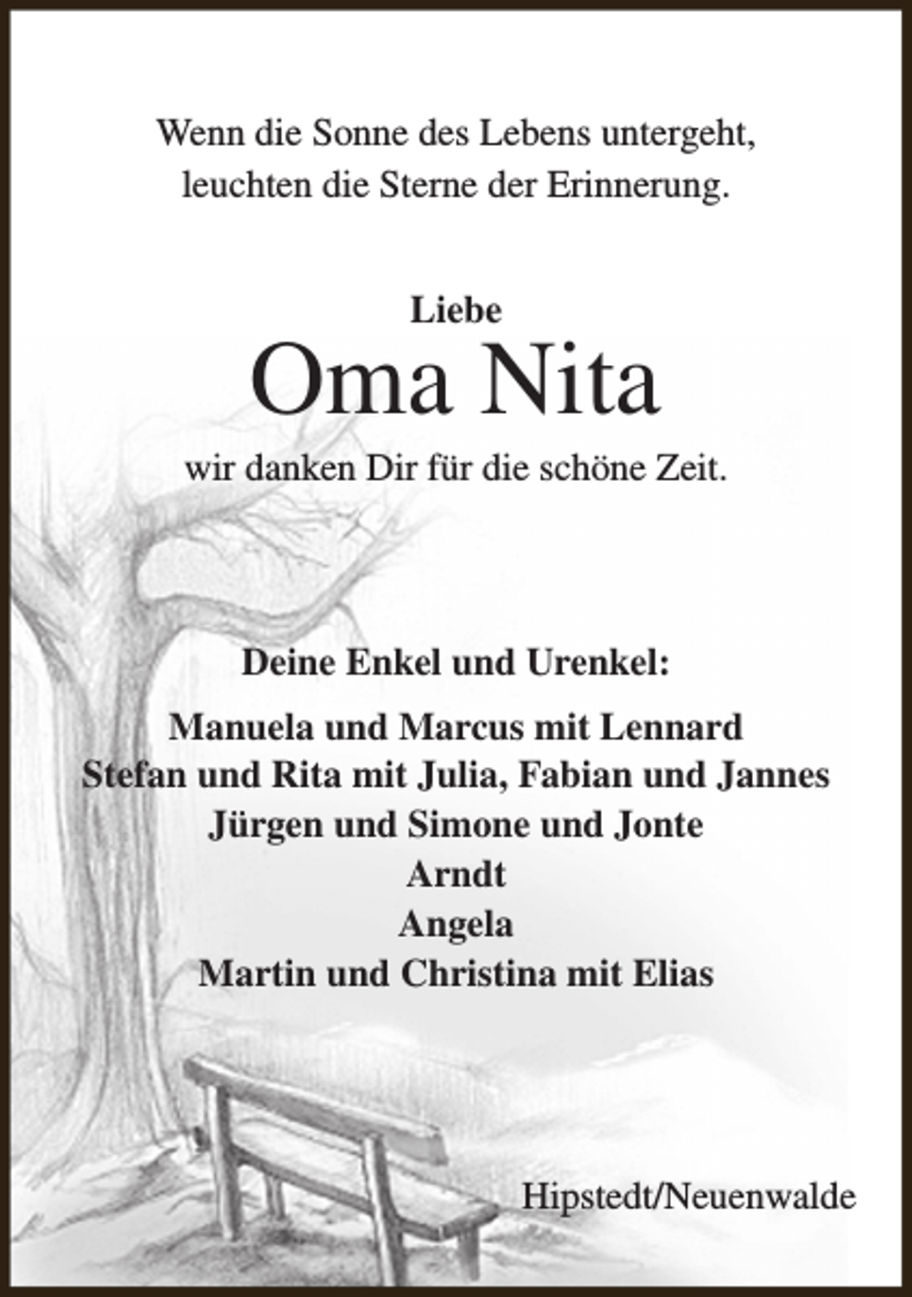 <p>Wenn die Sonne des Lebens untergeht,<br />leuchten die Sterne der Erinnerung.<br />Liebe</p><p>Oma Nita</p><p>wir danken Dir für die schöne Zeit.</p><p>Deine Enkel und Urenkel:<br />Manuela und Marcus mit Lennard<br />Stefan und Rita mit Julia, Fabian und Jannes<br />Jürgen und Simone und Jonte<br />Arndt<br />Angela<br />Martin und Christina mit Elias</p><p>Hipstedt/Neuenwalde</p>