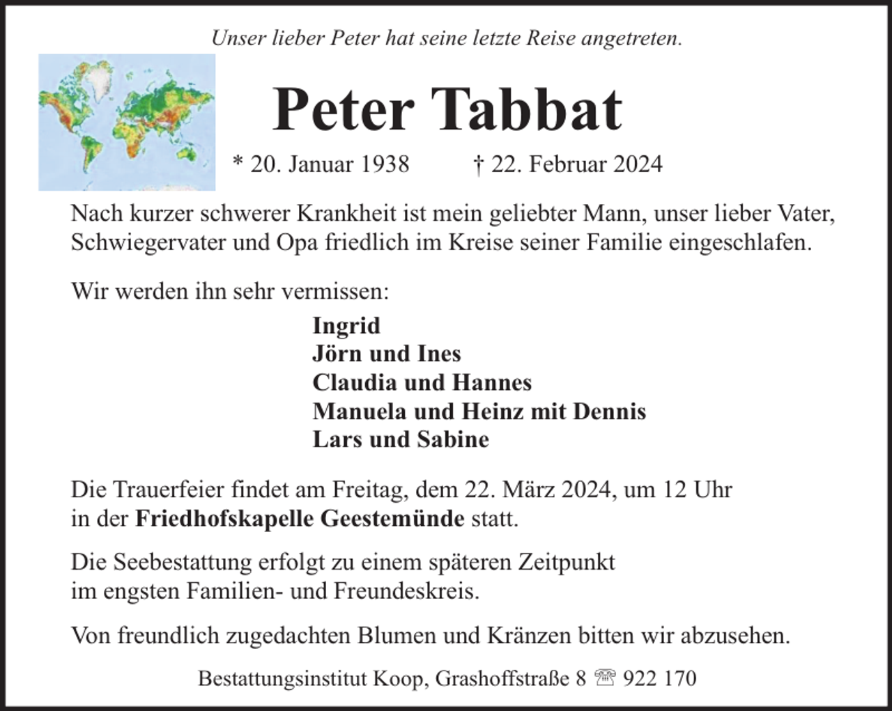 <p>Unser lieber Peter hat seine letzte Reise angetreten.</p><p>Peter Tabbat</p><p>* 20. Januar 1938</p><p>† 22. Februar 2024</p><p>Nach kurzer schwerer Krankheit ist mein geliebter Mann, unser lieber Vater,<br />Schwiegervater und Opa friedlich im Kreise seiner Familie eingeschlafen.<br />Wir werden ihn sehr vermissen:<br />Ingrid<br />Jörn und Ines<br />Claudia und Hannes<br />Manuela und Heinz mit Dennis<br />Lars und Sabine<br />Die Trauerfeier findet am Freitag, dem 22. März 2024, um 12 Uhr<br />in der Friedhofskapelle Geestemünde statt.<br />Die Seebestattung erfolgt zu einem späteren Zeitpunkt<br />im engsten Familien- und Freundeskreis.<br />Von freundlich zugedachten Blumen und Kränzen bitten wir abzusehen.<br />Bestattungsinstitut Koop, Grashoffstraße 8  922 170</p>