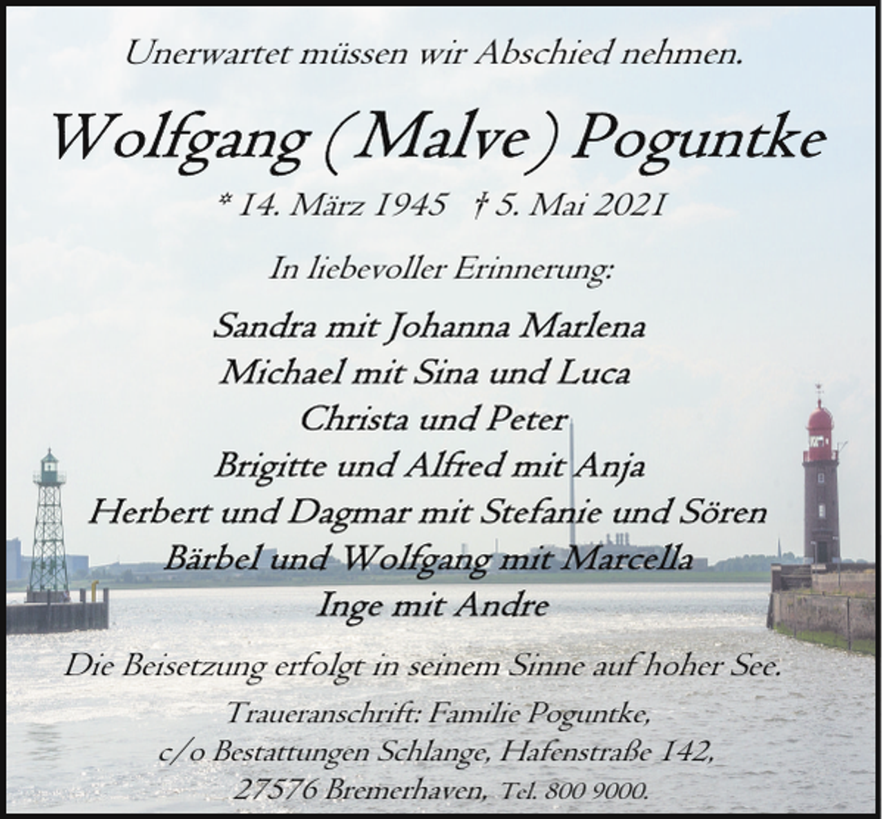 <p>Unerwartet müssen wir Abschied nehmen.</p><p>* 14. März 1945 † 5. Mai 2021<br />In liebevoller Erinnerung:</p><p>Die Beisetzung erfolgt in seinem Sinne auf hoher See.<br />Traueranschrift: Familie Poguntke,<br />c/o Bestattungen Schlange, Hafenstraße 142,<br />27576 Bremerhaven, Tel. 800 9000.</p>