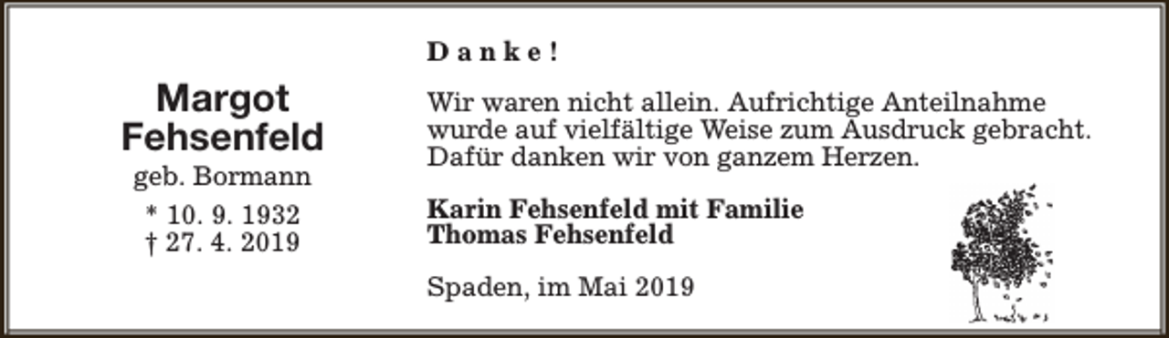 <p>Danke!</p><p>Margot<br />Fehsenfeld<br />geb. Bormann<br />* 10. 9. 1932<br />† 27. 4. 2019</p><p>Wir waren nicht allein. Aufrichtige Anteilnahme<br />wurde auf vielfältige Weise zum Ausdruck gebracht.<br />Dafür danken wir von ganzem Herzen.<br />Karin Fehsenfeld mit Familie<br />Thomas Fehsenfeld<br />Spaden, im Mai 2019</p>