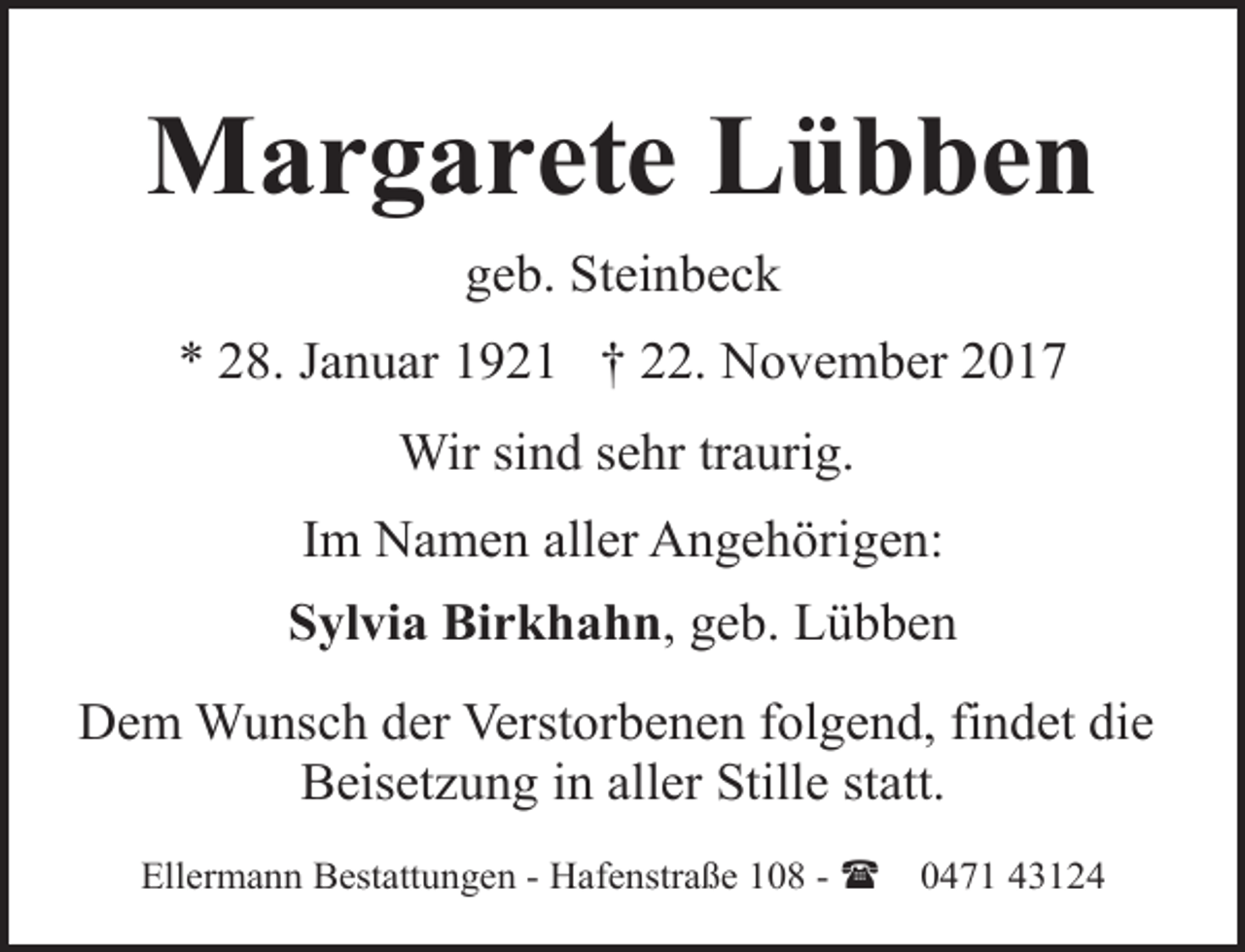 <p>Margarete Lübben<br />geb. Steinbeck<br />* 28. Januar 1921 † 22. November 2017<br />Wir sind sehr traurig.<br />Im Namen aller Angehörigen:<br />Sylvia Birkhahn, geb. Lübben<br />Dem Wunsch der Verstorbenen folgend, findet die<br />Beisetzung in aller Stille statt.<br />Ellermann Bestattungen - Hafenstraße 108 - (</p><p>0471 43124</p>