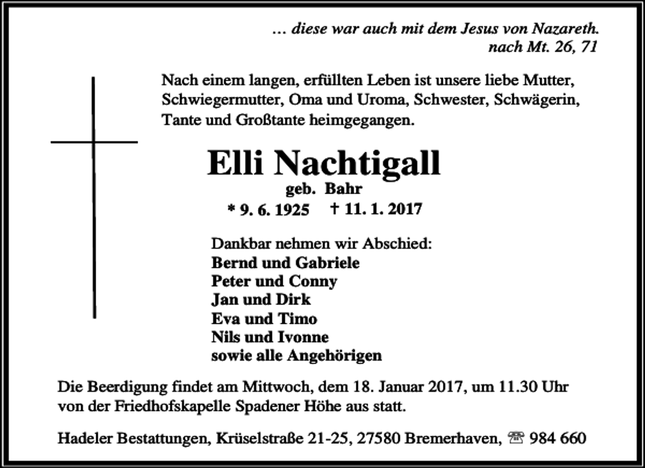 <p>… diese war auch mit dem Jesus von Nazareth.<br />nach Mt. 26, 71<br />Nach einem langen, erfüllten Leben ist unsere liebe Mutter,<br />Schwiegermutter, Oma und Uroma, Schwester, Schwägerin,<br />Tante und Großtante heimgegangen.</p><p>Elli Nachtigall<br />geb. Bahr<br />* 9. 6. 1925 B 11. 1. 2017</p><p>Dankbar nehmen wir Abschied:<br />Bernd und Gabriele<br />Peter und Conny<br />Jan und Dirk<br />Eva und Timo<br />Nils und Ivonne<br />sowie alle Angehörigen<br />Die Beerdigung findet am Mittwoch, dem 18. Januar 2017, um 11.30 Uhr<br />von der Friedhofskapelle Spadener Höhe aus statt.<br />Hadeler Bestattungen, Krüselstraße 21-25, 27580 Bremerhaven, ℡ 984 660</p>
