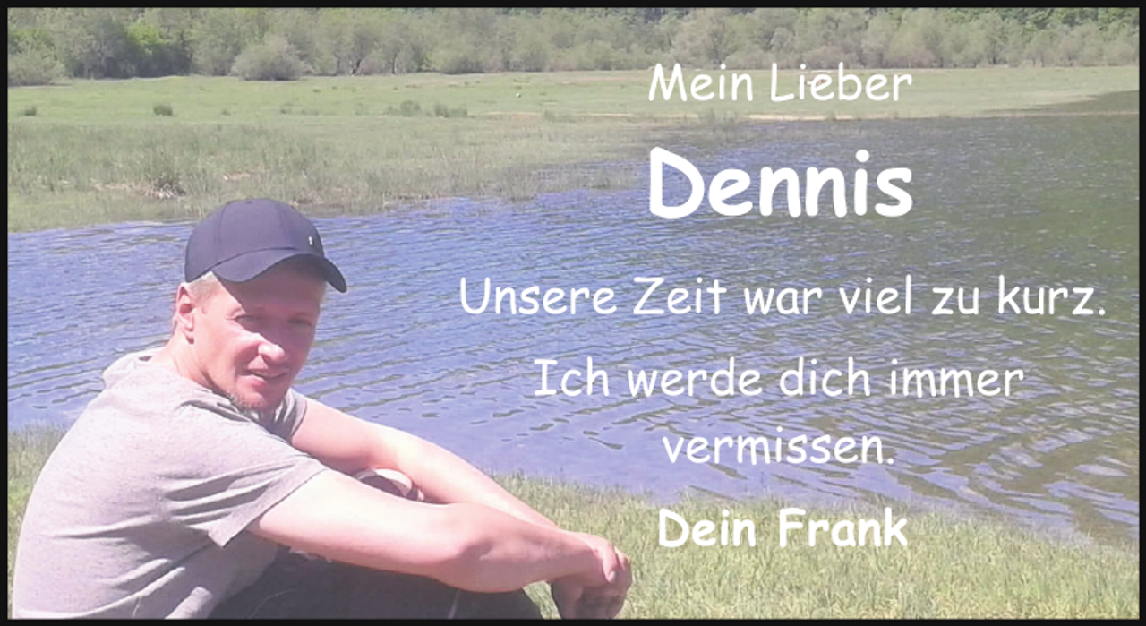 <p>Mein Lieber</p><p>Dennis<br />Unsere Zeit war viel zu kurz.<br />Ich werde dich immer<br />vermissen.<br />Dein Frank</p>