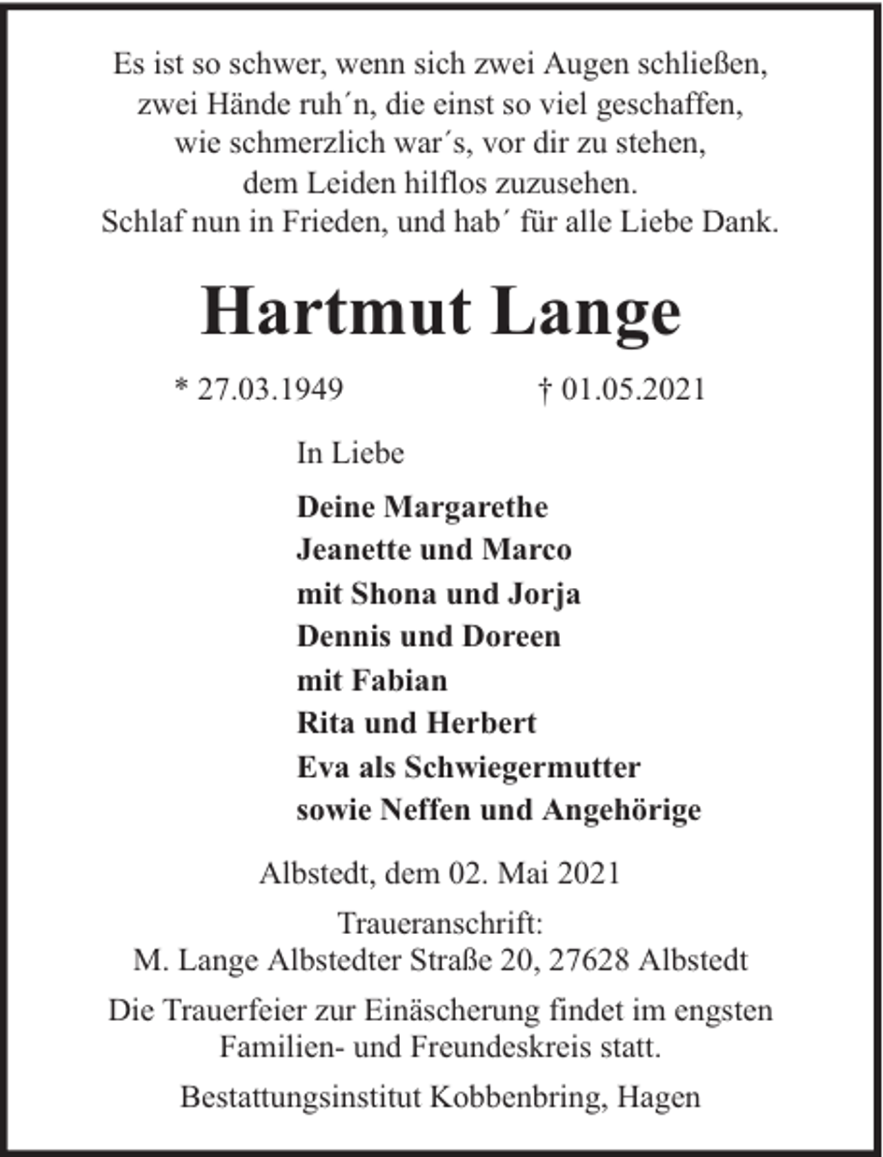 <p>Es ist so schwer, wenn sich zwei Augen schließen,<br />zwei Hände ruh´n, die einst so viel geschaffen,<br />wie schmerzlich war´s, vor dir zu stehen,<br />dem Leiden hilflos zuzusehen.<br />Schlaf nun in Frieden, und hab´ für alle Liebe Dank.</p><p>Hartmut Lange<br />* 27.03.1949</p><p>† 01.05.2021</p><p>In Liebe<br />Deine Margarethe<br />Jeanette und Marco<br />mit Shona und Jorja<br />Dennis und Doreen<br />mit Fabian<br />Rita und Herbert<br />Eva als Schwiegermutter<br />sowie Neffen und Angehörige<br />Albstedt, dem 02. Mai 2021<br />Traueranschrift:<br />M. Lange Albstedter Straße 20, 27628 Albstedt<br />Die Trauerfeier zur Einäscherung findet im engsten<br />Familien- und Freundeskreis statt.<br />Bestattungsinstitut Kobbenbring, Hagen</p>