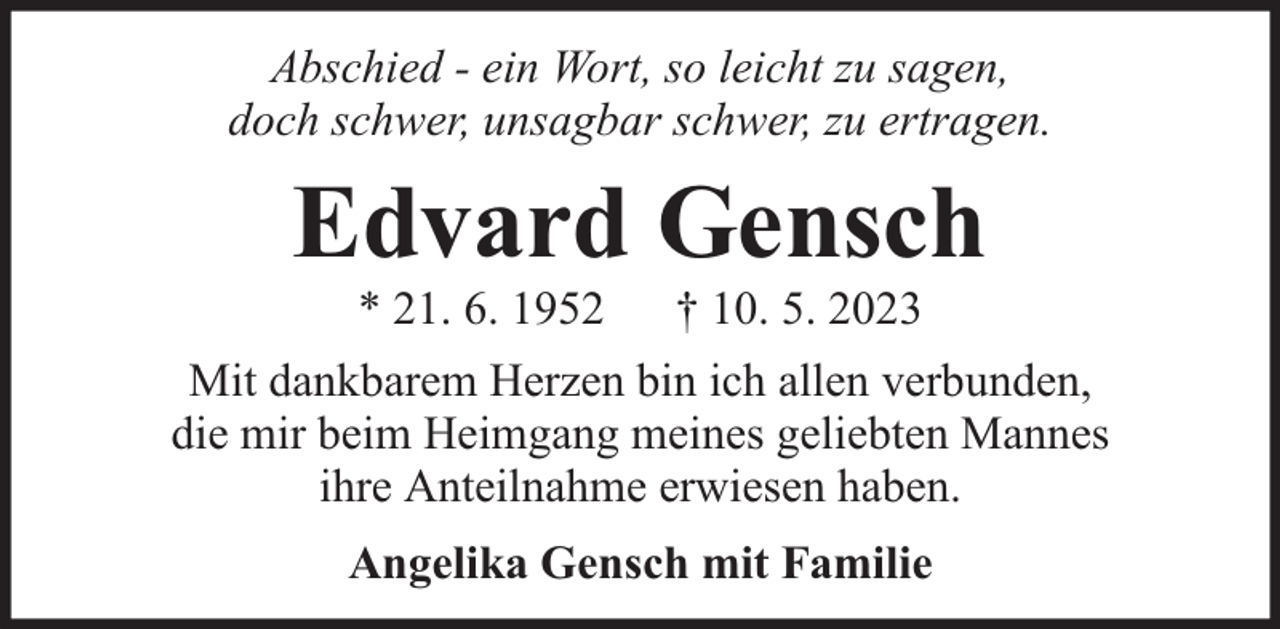 <p>Abschied - ein Wort, so leicht zu sagen,<br />doch schwer, unsagbar schwer, zu ertragen.</p><p>Edvard Gensch<br />* 21. 6. 1952</p><p>† 10. 5. 2023</p><p>Mit dankbarem Herzen bin ich allen verbunden,<br />die mir beim Heimgang meines geliebten Mannes<br />ihre Anteilnahme erwiesen haben.<br />Angelika Gensch mit Familie</p>