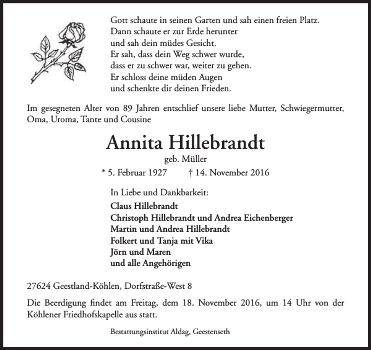 <p>Gott schaute in seinen Garten und sah einen freien Platz.<br />Dann schaute er zur Erde herunter<br />und sah dein müdes Gesicht.<br />Er sah, dass dein Weg schwer wurde,<br />dass er zu schwer war, weiter zu gehen.<br />Er schloss deine müden Augen<br />und schenkte dir deinen Frieden.<br />Im gesegneten Alter von 89 Jahren entschlief unsere liebe Mutter, Schwiegermutter,<br />Oma, Uroma, Tante und Cousine</p><p>Annita Hillebrandt</p><p>geb. Müller<br />* 5. Februar 1927<br />† 14. November 2016<br />In Liebe und Dankbarkeit:<br />Claus Hillebrandt<br />Christoph Hillebrandt und Andrea Eichenberger<br />Martin und Andrea Hillebrandt<br />Folkert und Tanja mit Vika<br />Jörn und Maren<br />und alle Angehörigen<br />27624 Geestland-Köhlen, Dorfstraße-West 8<br />Die Beerdigung findet am Freitag, dem 18. November 2016, um 14 Uhr von der<br />Köhlener Friedhofskapelle aus statt.<br />Bestattungsinstitut Aldag, Geestenseth</p>