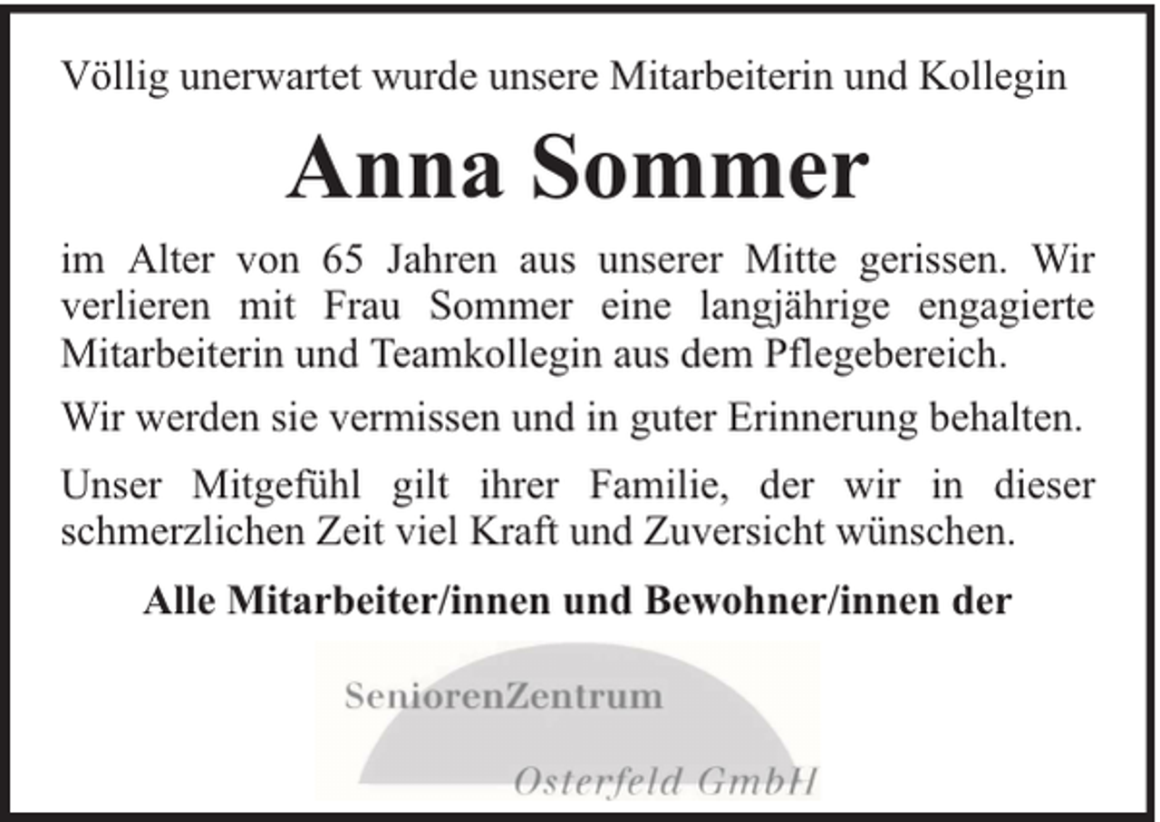 <p>Völlig unerwartet wurde unsere Mitarbeiterin und Kollegin</p><p>Anna Sommer<br />im Alter von 65 Jahren aus unserer Mitte gerissen. Wir<br />verlieren mit Frau Sommer eine langjährige engagierte<br />Mitarbeiterin und Teamkollegin aus dem Pflegebereich.<br />Wir werden sie vermissen und in guter Erinnerung behalten.<br />Unser Mitgefühl gilt ihrer Familie, der wir in dieser<br />schmerzlichen Zeit viel Kraft und Zuversicht wünschen.<br />Alle Mitarbeiter/innen und Bewohner/innen der</p>