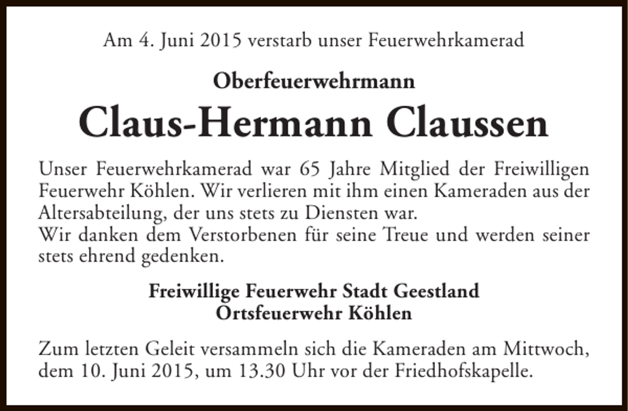 <p>Am 4. Juni 2015 verstarb unser Feuerwehrkamerad</p><p>Oberfeuerwehrmann</p><p>Claus-Hermann Claussen<br />Unser Feuerwehrkamerad war 65 Jahre Mitglied der Freiwilligen<br />Feuerwehr Köhlen. Wir verlieren mit ihm einen Kameraden aus der<br />Altersabteilung, der uns stets zu Diensten war.<br />Wir danken dem Verstorbenen für seine Treue und werden seiner<br />stets ehrend gedenken.<br />Freiwillige Feuerwehr Stadt Geestland<br />Ortsfeuerwehr Köhlen<br />Zum letzten Geleit versammeln sich die Kameraden am Mittwoch,<br />dem 10. Juni 2015, um 13.30 Uhr vor der Friedhofskapelle.</p>