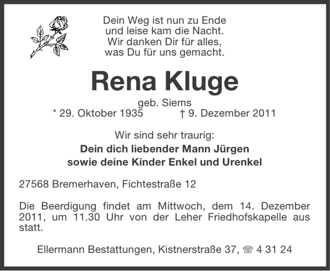 <p>Dein Weg ist nun zu Ende<br />und leise kam die Nacht.<br />Wir danken Dir für alles,<br />was Du für uns gemacht.</p><p>Rena Kluge<br />geb. Siems<br />* 29. Oktober 1935<br />† 9. Dezember 2011<br />Wir sind sehr traurig:<br />Dein dich liebender Mann Jürgen<br />sowie deine Kinder Enkel und Urenkel<br />27568 Bremerhaven, Fichtestraße 12<br />Die Beerdigung findet am Mittwoch, dem 14. Dezember<br />2011, um 11.30 Uhr von der Leher Friedhofskapelle aus<br />statt.<br />Ellermann Bestattungen, Kistnerstraße 37, 4 31 24</p>