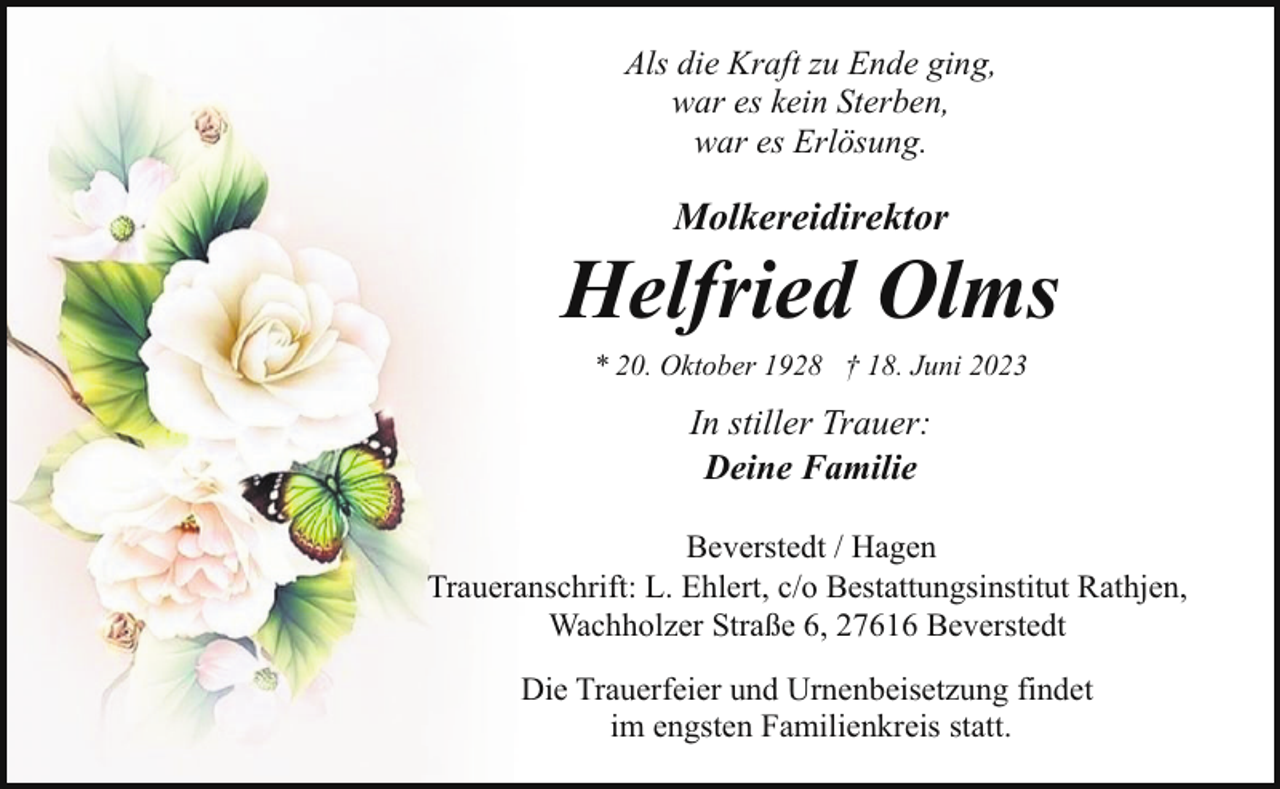<p>Als die Kraft zu Ende ging,<br />war es kein Sterben,<br />war es Erlösung.</p><p>Molkereidirektor</p><p>Helfried Olms<br />* 20. Oktober 1928 † 18. Juni 2023</p><p>In stiller Trauer:<br />Deine Familie<br />Beverstedt / Hagen<br />Traueranschrift: L. Ehlert, c/o Bestattungsinstitut Rathjen,<br />Wachholzer Straße 6, 27616 Beverstedt<br />Die Trauerfeier und Urnenbeisetzung findet<br />im engsten Familienkreis statt.</p>