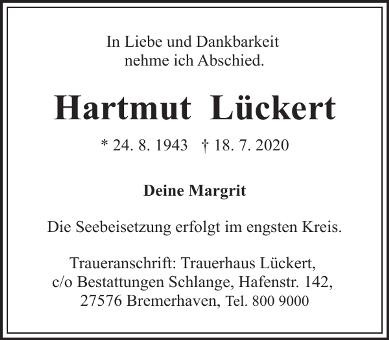<p>In Liebe und Dankbarkeit<br />nehme ich Abschied.</p><p>Hartmut Lückert<br />* 24. 8. 1943 † 18. 7. 2020<br />Deine Margrit<br />Die Seebeisetzung erfolgt im engsten Kreis.<br />Traueranschrift: Trauerhaus Lückert,<br />c/o Bestattungen Schlange, Hafenstr. 142,<br />27576 Bremerhaven, Tel. 800 9000</p>