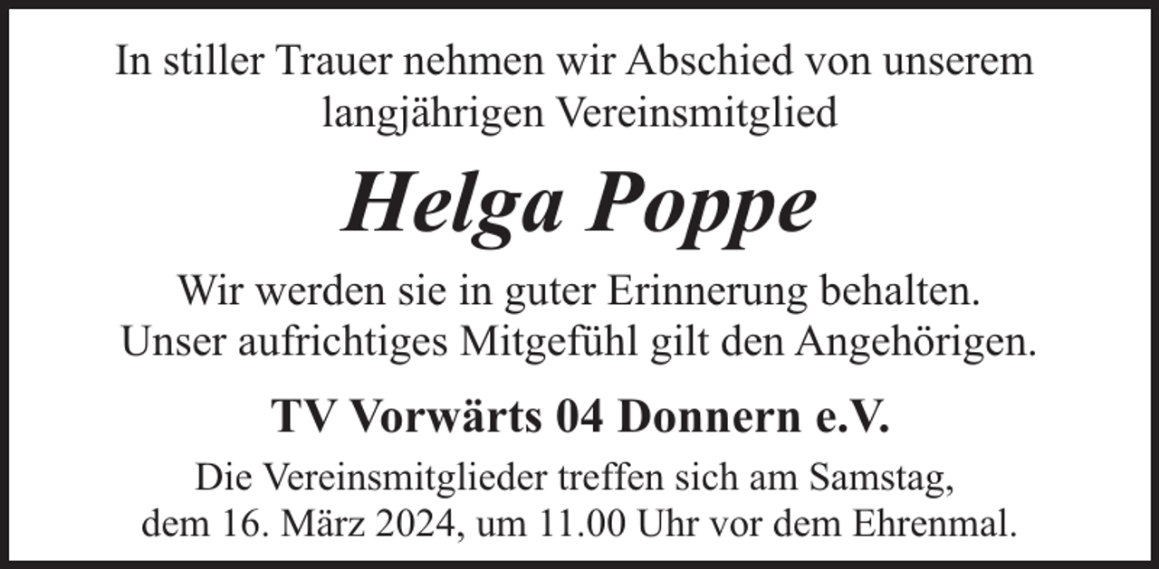 <p>In stiller Trauer nehmen wir Abschied von unserem<br />langjährigen Vereinsmitglied</p><p>Helga Poppe</p><p>Wir werden sie in guter Erinnerung behalten.<br />Unser aufrichtiges Mitgefühl gilt den Angehörigen.</p><p>TV Vorwärts 04 Donnern e.V.<br />Die Vereinsmitglieder treffen sich am Samstag,<br />dem 16. März 2024, um 11.00 Uhr vor dem Ehrenmal.</p>