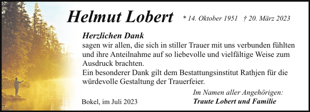 <p>Helmut Lobert</p><p>* 14. Oktober 1951 † 20. März 2023</p><p>Herzlichen Dank</p><p>sagen wir allen, die sich in stiller Trauer mit uns verbunden fühlten<br />und ihre Anteilnahme auf so liebevolle und vielfältige Weise zum<br />Ausdruck brachten.<br />Ein besonderer Dank gilt dem Bestattungsinstitut Rathjen für die<br />würdevolle Gestaltung der Trauerfeier.<br />Bokel, im Juli 2023</p><p>Im Namen aller Angehörigen:<br />Traute Lobert und Familie</p>