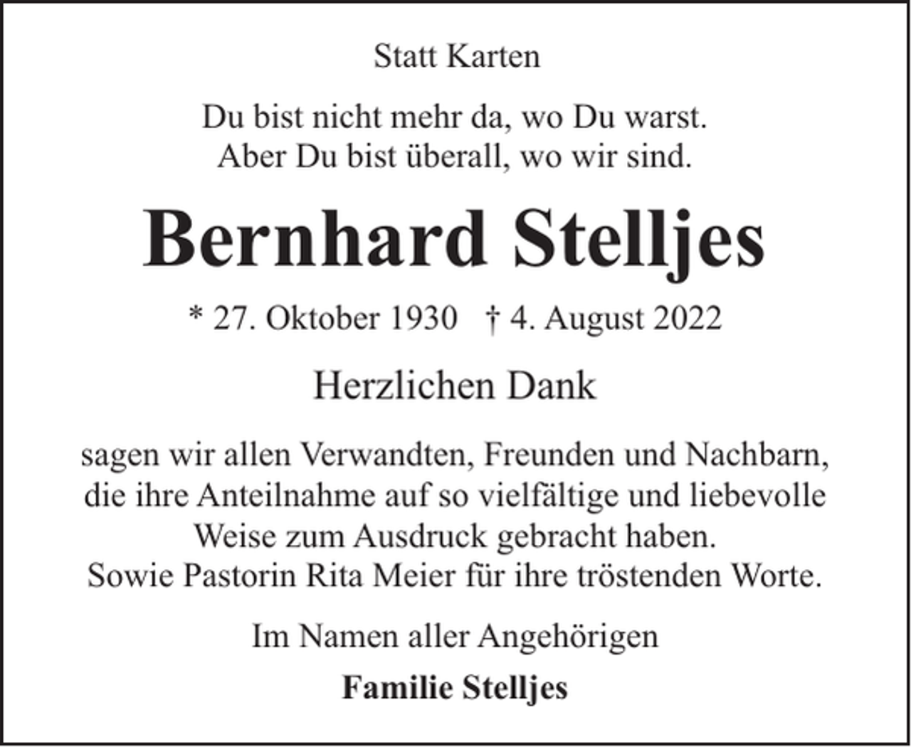 <p>Statt Karten<br />Du bist nicht mehr da, wo Du warst.<br />Aber Du bist überall, wo wir sind.</p><p>Bernhard Stelljes<br />* 27. Oktober 1930 † 4. August 2022</p><p>Herzlichen Dank<br />sagen wir allen Verwandten, Freunden und Nachbarn,<br />die ihre Anteilnahme auf so vielfältige und liebevolle<br />Weise zum Ausdruck gebracht haben.<br />Sowie Pastorin Rita Meier für ihre tröstenden Worte.<br />Im Namen aller Angehörigen<br />Familie Stelljes</p>
